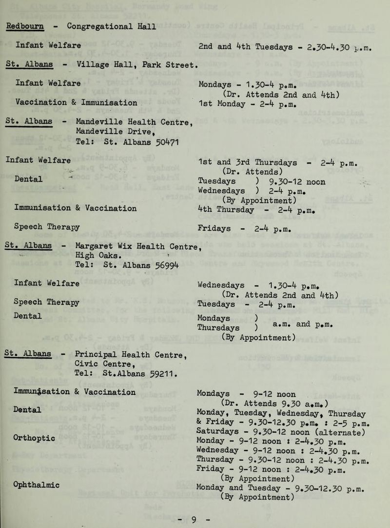Redbourn - Congregational Hall Infant Welfare St. Albans - Village Hall, Park Street Infant Welfare Vaccination & Immunisation St. Albans - Mandeville Health Centre, Mandeville Drive, Tel: St. Albans 50471 Infant Welfare Dental Immunisation & Vaccination Speech Therapy 2nd and 4th Tuesdays - 2.50-4.30 p.m. Mondays - 1.30-4 p.m. (Dr. Attends 2nd and 4th) 1st Monday - 2-4 p.m. 1st and 3rd Thursdays - 2-4 p.m. (Dr. Attends) Tuesdays ) 9.30-12 noon Wednesdays ) 2-4 p.m. (By Appointment) 4th Thursday - 2-4 p.m. Fridays - 2-4 p.m. St. Albans - Margaret Wix Health Centre High Oaks. 5 Tel: St. Albans 56994 Infant Welfare Speech Therapy Dental St. Albans - Principal Health Centre, Civic Centre, Tel: St.Albans 59211. Immunisation & Vaccination Dental Orthoptic Ophthalmic Wednesdays - 1.30-4 p.m. (Dr. Attends 2nd and 4th) Tuesdays - 2-4 p.m. Mondays ) Thursdays ) a,m* and (By Appointment) Mondays - 9-12 noon (Dr. Attends 9.30 a.m.) Monday, Tuesday, Wednesday, Thursday & Friday - 9.30-12.30 p.m. : 2-5 p.m Saturdays - 9*30-12 noon (alternate) Monday - 9-12 noon i 2-4.30 p.m. Wednesday - 9-12 noon : 2-4.30 p.m. Thursday - 9.30-12 noon : 2-4.30 p.m, Friday - 9-12 noon : 2-4.30 p.m. (By Appointment) Monday and Tuesday - 9.30-12.30 p.m. (By Appointment)