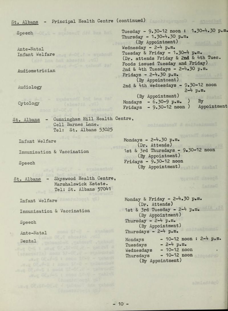 Speech Ante-Natal Infant Welfare Audiometrician Audiology Cytology St. Albans - Cunningham Hill Health Cell Barnes Lane. Tel: St. Albans 53025 Infant Welfare Immunisation & Vaccination Speech (continued) Tuesday - 9*30-12 noon : 1*30-4.30 p.m. Thursday - 1.30-4.30 p.m, (By Appointment) Wednesday - 2-4 p.m. Tuesday & Friday - 1.30-4 p,m. (Dr. attends Friday & 2nd & 4th Tues. Foods issued Tuesday and Friday) 2nd & 4th Tuesdays - 2-4*30 p.m. Fridays - 2-4.30 p.m. (By Appointment) 2nd & 4th Wednesdays - 9*30-12 noon 2—4 p.m. (By Appointment) Mondays - 6.30-9 p*m. ) By Fridays - 9.30-12 noon ) Appointment Centre, Mondays - 2-4.30 p.m. (Dr. Attends) 1st & 3rd Thursdays - 9*30-12 noon (By Appointment) Fridays - 9*30-12 noon (By Appointment) St. Albans - Skyswood Health Centre, Marshalswick Estate. Tel: St. Albans 57041 Infant Welfare Immunisation & Vaccination Speech Ante-Natal Dental Monday & Friday - 2-4.30 p.m. (Dr. Attends) 1st & 3rd Tuesday - 2-4 p.m. (By Appointment) Thursday - 2-4 p.m. (By Appointment) Thursdays - 2-4 p.m. Mondays Tuesdays Wednesdays Thursdays - 10-12 noon - 2-4 p.m. - 10-12 noon - 10-12 noon 2-4 p.m. (By Appointment)