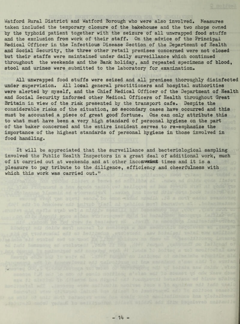 Watford Rural District and Watford Borough who were also involved. Measures taken included the temporary closure of the bakehouse and the two shops owned by the typhoid patient together with the seizure of all unwrapped food stuffs and the exclusion from work of their staff. On the advice of the Principal Medical Officer in the Infectious Disease Section of the Department of Health and Social Security, the three other retail premises concerned were not closed but their staffs were maintained under daily surveillance which continued throughout the weekends and the Bank holiday, and repeated specimens of blood, stool and urines were submitted to the laboratory for examination. All unwrapped food stuffs were seized and all premises thoroughly disinfected under supervision. All local general practitioners and hospital authorities were alerted by myself, and the Chief Medical Officer of the Department of Health and Social Security informed other Medical Officers of Health throughout Great Britain in view of the risk presented by the transport cafe. Despite the considerable risks of the situation, no secondary cases have occurred and this must be accounted a piece of great good fortune. One can only attribute this to what must have been a very high standard of personal hygiene on the part of the baker concerned and the entire incident serves to re-emphasize the importance of the highest standards of personal hygiene in those involved in food handling. It will be appreciated that the surveillance and bacteriological sampling involved the Public Health Inspectors in a great deal of additional work, much of it carried out at weekends and at other inconvenient times and it is a pleasure to pay tribute to the diligence, efficiency and cheerfulness with which this work was carried out.