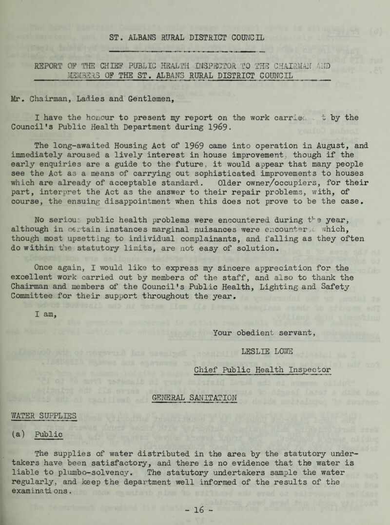 ST. ALBANS RURAL DISTRICT COUNCIL REPORT OF THE CHIEF PUBLIC HEALTH INSPECTOR TO THE CHAIRMAN AND _MEMBERS OF THE ST. ALBANS RURAL DISTRICT COUNCIL_ Mr. Chairman, Ladies and Gentlemen, I have the honour to present my report on the work carrier t by the Council's Public Health Department during 1969. The long-awaited Housing Act of 1969 came into operation in August, and immediately aroused a lively interest in house improvement though if the early enquiries are a guide to the future, it would appear that many people see the Act as a means of carrying out sophisticated improvements to houses which are already of acceptable standard. Older owner/occupiers, for their part, interpret the Act as the answer to their repair problems, with, of course, the ensuing disappointment when this does not prove to be the case. No seriou: public health problems were encountered during tve year, although in ne_tain instances marginal nuisances were encounter-! which, though most upsetting to individual complainants, and falling as they often do within the statutory limits, are not easy of solution. Once again, I would like to express my sincere appreciation for the excellent work carried out by members of the staff, and also to thank the Chairman and members of the Council's Public Health, Lighting and Safety Committee for their support throughout the year. I am. Your obedient servant, LESLIE LOWE Chief Public Health Inspector GENERAL SANITATION WATER SUPPLIES (a) Public The supplies of water distributed in the area by the statutory under¬ takers have been satisfactory, and there is no evidence that the water is liable to plumbo-solvency. The statutory undertakers sample the water regularly, and keep the department well informed of the results of the examinati ons.