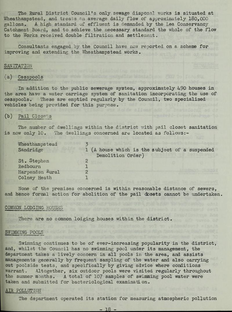 The Rural District Council's only sewage disposal works is situated at Wheathampstead, and tieats -n average daily flow of approximately 180,000 gallons. A high standard of effluent is demanded by the Lea Conservancy Catchment Board, and to achieve the necessary standard the whole of the flow to the Works received double filtration and settlement. Consultants engaged by the Council have now reported on a scheme for improving and extending the Wheathampstead works. SANITATION (a) Cesspools In addition to the public sewerage system, approximately 490 houses in the area have a water carriage system of sanitation incorporating the use of cesspools. These are emptied regularly by the Council, two specialised vehicles being provided for this purpose. (b) Pail Closets The number of dwellings within the district with pail closet sanitation is now only 10. The dwellings concerned are located as follows Wheathamps tead Sandridge St. Stephen Redbourn Harpenden Rural Colney Heath 3 1 (A house which is the subject of a suspended Demolition Order) 2 1 2 1 None of the premises concerned is within reasonable distance of sewers, and hence formal action for abolition of the pail dosets cannot be undertaken. COMMON LODGING- HOUSES There are no common lodging houses within the district. SWIMMING POOLS Swimming continues to be of ever-increasing popularity in the district, and, whilst the Council has no swimming pool under its management, the department takes a lively concern in all pools in the area, and assists managements generally by frequent sampling of the water and also carrying out poolside tests, and specifically by giving advice where conditions warrant. Altogether, six outdoor pools were visited regularly throughout the summer months. A total of 107 samples of swimming pool water were taken and submitted for bacteriological examination. AIR POLLUTION The department operated its station for measuring atmospheric pollution