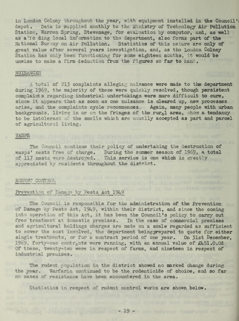in London Colney throughout the year, with equipment installed in the Council' depot. Data is supplied monthly to the Ministry of Technology Air Pollution Station, Warren Spring, Stevenage, for evaluation by computor, and, as well as a^fo ding local information to the department, also forms part of the National Sur ey on Air Pollution. Statistics of this nature are only of great value after several years investigation, and, as the London Colney Station has only been functioning for some eighteen months, it would be unwise to make a firm deduction from the figures so far to han< . NUISANCES A total of 213 complaints alleging nuisance were made to the department during 1969, the majority of these were quickly resolved, though persistent complaints regarding industrial undertakings were more difficult to cure, since it appears that as soon as one nuisance is cleared up, new processes arise, and the complaints cycle recommences. Again, many people with urban backgrounds, livirg in or on the fringes of the rural area, .how a tendancy to be intolerant the smells which are usually accepted as part and parcel of agricultural living. WASPS The Council continue their policy of undertaking the destruction of wasps' nests free of charge. During the summer season of 1969, * total of 117 nests w re destroyed. This service is one which is greatly appreciated by residents throughout the district. RODENT CONTROL Prevention of Carnage by Pests Act 1949 The Council is responsible for the administration of the Prevention of Damage by Pests Act, 1949, within their district, and since the coming into operation of this Act, it has been the Council's policy to carry out free treatment at domestic premises. In the case of commercial premises and agricultural holdings charges are made on a scale regarded as sufficient to cover the cost involved, the department beingprepared to quote for either single treatments, or for a contract period of one year. On 31st December, 1969, forty-one contracts were running, with an annual value of £A51.0.0d. Of these, twenty-two were in respect of farms, and nineteen in respect of industrial premises. The rodent iopulation in the district showed no marked change during the year. Warfarin continued to be the rodenticide of choice, and so far no cases of resistance have been encountered in the area. Statistics in respect of rodent control works are shown below.