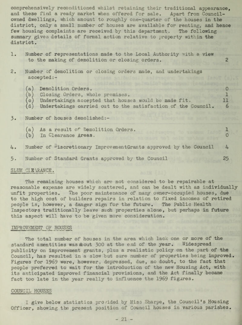 comprehensively reconditioned whilst retaining their traditional appearance, and these find a ready market when offered for sale. Apart from Council- owned dwellings, which amount to roughly one-quarter of the houses in the district, only a small number of houses are available for renting, and hence few housing complaints are received by this department. The following summary gives details of formal action relative to property within the district. 1. Ntimber of representations made to the Local Authority with a view to the making of demolition or closing orders. 2 2. Number of demolition or closing orders made, and undertakings accepted:- (a) Demolition Orders. 0 (b) Closing Orders, whole premises. 1 (c) Undertakings accepted that houses would be made fit. 11 (d) Undertakings carried out to the satisfaction of the Council. 6 3. Number of houses demolished:- (a) As a result op Demolition Orders. 1 (b) In Clearance Areas. 0 4. Number of discretionary ImprovementGrants approved by the Council 4 5• Number of Standard Grants approved by the Council 25 SLUM CLEARANCE. The remaining houses which are not considered to be repairable at reasonable expense are widely scattered, and can be dealt with as individually unfit properties. The poor maintenance of many owner-occupied houses, due to the high cost of builders repairs in relation to fixed incomes of retired people is, however, a danger sign for the future. The Public Health Inspectors traditionally leave such properties alone, but perhaps in future this aspect will have to be given more consideration. IMPROVEMENT OF HOUSES The total number of houses in the area which lack one or more of the standard amentities was out 300 at the end of the year. Widespread publicity on improvement grants, plus a realistic policy on the part of the Council, has resulted in a slow but sure number of properties being improved. Figures for 1969 were, however, depressed, due, no doubt, to the fact that people preferred to wait for the introduction of the new Housing Act, with its anticipated improved financial provisions, and the Act finally became fact too late in the year really to influence the 1969 figures. COUNCIL HOUSES I give below statistics provided by Mis3 Sharpe, the Council's Housing Officer, showing the present position of Council houses in various parishes.