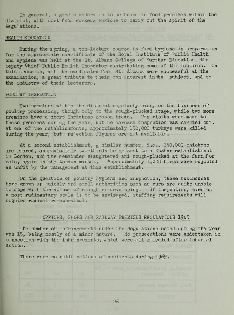 In general, a good standard is to be found in food premises within the district, with most food workers anxious to carry out the spirit of the Regu' at ions. HEALTH E DUCATION During the spring, a ten-lecture course in food hygiene in preparation for the appropriate caertificate of the Royal Institute of Public Health and Hygiene was held at the St. Albans College of Further Education, the Deputy Chief Public Health Inspector contributing some of the lectures. On this occasion, all the candidates from St. Albans were successful at the examination, a great tribute to their own interest in Hie subject, and to the industry of their lecturers. POULTRY INSPECTION Two premises within the district regularly carry on the business of poultry processing, though only to the rough-plucked stage, while two more premises have a short Christmas season trade. Ten visits were made to these premises during the year, but no carcase inspection was carried out. At ore of the establishments, approximately 150,000 turkeys were killed during the year, but rejection figures are not available . At a second establishment, a similar number, i.e., 150,000 chickens are reared, approximately two-thirds being sent to a Kosher establishment in London, and the remainder slaughtered and rough-plucked at the farm f or sale, again in the London market. -Approximately 1,000 birds were rejected as unfit by the management at this establishment. On the question of poultry hygiene and inspection, these businesses have grown up quickly and small authorities such as ours are quite unable to cope with the volume of slaughter developing. If inspection, even on a most rudimentary scale is to be envisaged, staffing requirements will require radical re-appraisal. OFFICES, SHOPS AND RAILWAY PREMISES REGULATIONS 1963 '. in number of infringements under the Regulations noted during the year was 15, being mostly of a minor nature. No prosecutions were undertaken in connection with the infringements, which were all remedied after informal action. There were no notifications of accidents during 1969.