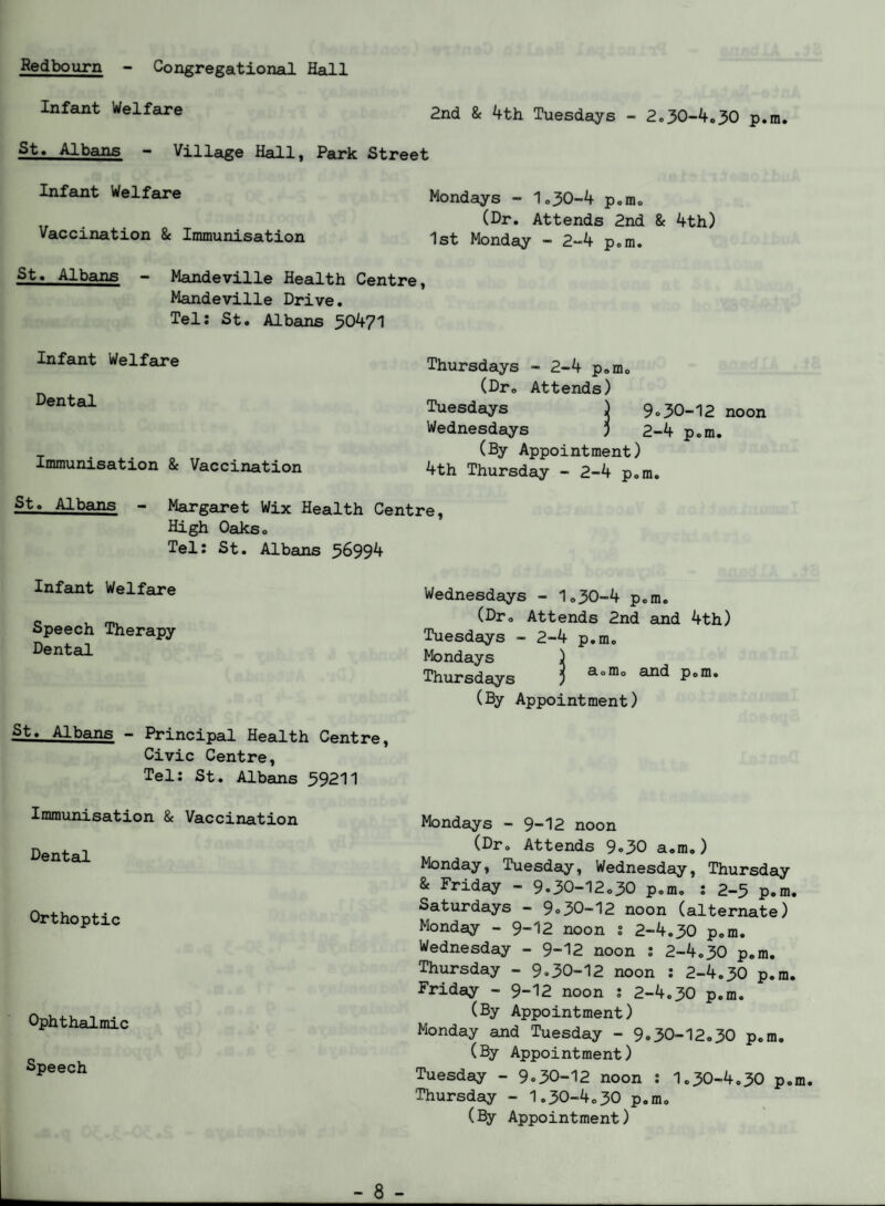 Redbourn - Congregational Hall Infeuit Welfare 2nd & 4th Tuesdays - 2.30-4.30 p.m. St. Albans - Village Hall, Park Street Infant Welfare Mondays - 1.30-4 p.m. (Or. Attends 2nd & 4th) Vaccination & Immunisation 1st Monday - 2-4 p.m. St. Albans - Mandeville Health Centre, Mandeville Drive. Tel: St. Albans 50471 Infant Welfare Dental Immunisation & Vaccination Thursdays - 2-4 p.m. (Dr. Attends) Tuesdays j 9.30-12 noon Wednesdays ) 2-4 p.m. (By Appointment) 4th Thursday - 2-4 p.m. St. Albans - Marg6a*et Wix Health Centre, High Oaks. Tel: St. Albains 56994 Infant Welfare Speech Therapy Dental St. Albans - Principal Health Centre, Civic Centre, Tel: St. Albans 59211 Immunisation & Vaccination Dental Orthoptic Ophthalmic Speech Wednesdays - lo30-4 p.m. (Dr. Attends 2nd and 4th) Tuesdays - 2-4 p.m. Mondays ) Thursdays 5 P'®* (By Appointment) Mondays - 9-12 noon (Dr. Attends 9,30 a.m.) Monday, Tuesday, Wednesday, Thursday & Friday - 9.30-12.30 p.m. : 2-5 p.m. Saturdays - 9.30-12 noon (alternate) Monday - 9-12 noon : 2-4.30 p.m. Wednesday - 9-12 noon ; 2-4.30 p.m. Thursday - 9*30-12 noon : 2-4.30 p.m. Friday - 9-12 noon ; 2-4.30 p.m. (By Appointment) Monday and Tuesday - 9.30-12.30 p.m. (By Appointment) Tuesday - 9.30-12 noon ; 1.30-4.30 p.m. Thursday - 1.30-4.30 p.m, (By Appointment)