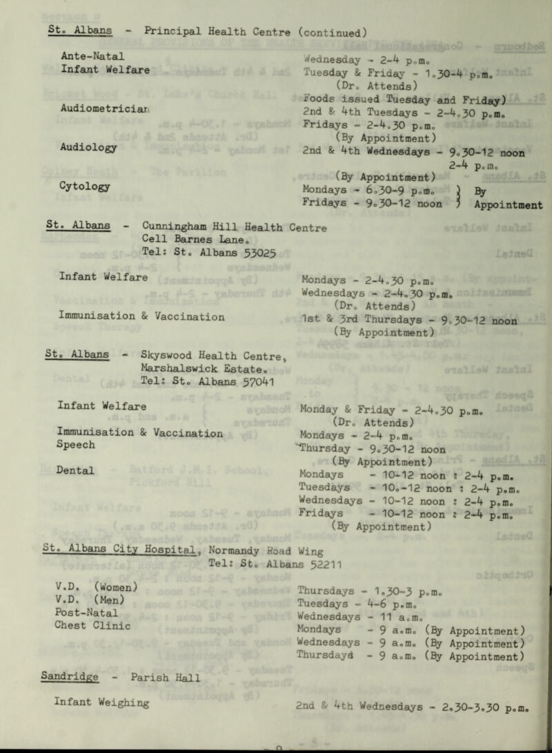 Principal Health Centre (continued) Ante-Natal Infant Welfare Audiometriciai Audiology Cytology St. Albans - Cunningham Hill Health Cell BeLrnes Lane. Tel: Sto Albans 33025 Infant Welfare Immunisation & Vaccination Wednesday - 2-4 pofflo Tuesday & Fridaj' - 1o30-4 pom, (Dro Attends) Foods issued Tuesday aind Friday) 2nd 4th Tuesdays - 2-4o30 pom* Fridays - 2-4o30 pomo (By Appointment) 2nd 8f 4th Wednesdays - 9o 30-12 noon 2-4 Pofflo (By Appointment) Mondays - 6*30-9 pom* ) By Fildays - 9<>30-12 noon j Appointment Centre Mondays - 2-4*30 pom* Wednesdays - 2-4,30 pom* (Dr* Attends) 1st & 3rd Thursdays - 9*30-12 noon (By Appointment) Sto Albajis - Skyswood Health Centre, Marshalswick Estate. Tel; Sto Albans 5704l Infant Welfau^e Immunisation & Vaccination Speech Dental Monday & Friday - 2-4*30 pom* (Dr* Attends) Mondays - 2-4 pom* ■Thursday - 9o30-12 noon (By Appointment) Mondays - 10-12 noon ; 2-4 pom. Tuesdays - 10o-12 noon ; 2-4 p.m* Wednesdays - 10-12 noon ; 2-4 p.m* Fridays - 10-12 noon ; 2-4 p*mo (By Appointment) Sto Albans City Hospital, Normandy Hoad Wing Tel; Sto Albans 52211 V.D, (Women) V.D, (Men) Post-Natal Chest Clinic Sandridge - Parish Hall Thursdays - 1*30-3 Pom* Tuesdays - 4-6 p.m* Wednesdays - 11 aom* Mondays -9 aom* (By Appointment) Wednesdaiys - 9 aom* (^ Appointment) Thursdayd - 9 aom* (By Appointment) Infant Weighing 2nd fr 4th Wednesdays - 2*30-3*30 pom* A