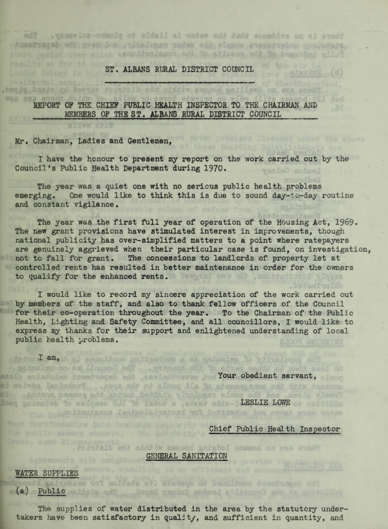 ST. ALBANS RURAL DISTRICT COUNCIL REPORT OF THE CHIEP PUBLIC HEALTH INSPECTOR TO THE CHAIRMAN AND MEMBERS OF THE ST. ALBANS RURAL DISTRICT COUNCIL Mr. Chairman, Ladies and Gentlemen, I have the honour to present my report on the work carried out by the Counci]’s Public Health Department during 1970. The year was a quiet one with no serious public health problems emerging. One would like to think this is due to sound day-to-day routine and constant vigilance, The year was the first full year of operation of the Housing Act, 1969. The new grant provisions have stimulated interest in improvements, though national publicity has over-simplified matters to a point where ratepayers are genuinely aggrieved when their particular case is found, on investigation, not to fall for grant. The concessions to landlords of property let at controlled rents has resulted in better maintenance in order for the owners to qualify for the enhanced rents. I would like to record my sincere appreciation of the work carried out by members of the staff, and also to thank fellow officers of the Council for their co-operation throughout the year. To the Chairman of the Public Health, Lighting and Safety Committee, and all councillors, I would like to express my thanks for their support and enlightened understanding of local public health problems. I am. Your obedient servant, LESLIE LOWE Chief Public Health Inspector GENERAL SANITATION WATER SUPPLIES (a) Public The supplies of water distributed in the area by the statutory under¬ takers have been satisfactory in quality, and sufficient in quantity, and