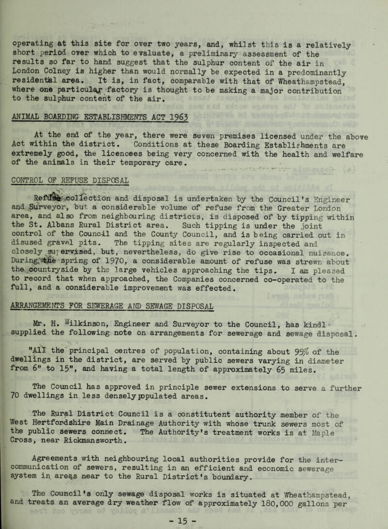 operating at this site for over two years, and, whilst this is a relatively short period over which to evaluate, a preliminary assessment of the results so far to hand suggest that the sulphur content of the air in London Colney is higher than would normally be expected in a predominantly residen-taal area. It is, in fact, comparable with that of Wheathampstead, where one particul^-factory is thought to be making a major contribution to the sulphur content of the air. ANIMAL BOARDING ESTABLISHMENTS ACT 1963 At the end of the year, there were seven premises licensed under the above Act within the district. Conditions at these Boarding Establishments are extremely good, the licencees being very concerned with the health and welfare of the animals in their temporary care. CONTROL OF REFUSE DISPOSAL Refill?.collection and disposal is undertaken by the Council's Engineer and .Surveyor, but a considerable volume of refuse from the Greater London area, and also from neighbouring districts, is disposed of by tipping within the St. Albans Rural District area. Such tipping is under the joint control of the Council and the County Council, and is being carried out in disused gravel pits. The tipping sites are regularly inspected and closely ^^peryised, but, nevertheless, do give rise to occasional nuisance. During;^^e spring of 1970, a considerable amount of refuse was strewn about the countryside by the large vehicles approaching the tips. I am pleased to record that when approached, the Companies concerned co-operated to the full, and a considerable improvement was effected. ARRANGEUffiNTS FOR SEWERAGE AND SEWAGE DISPOSAL Mr. H. %lkinson. Engineer and Surveyor to the Council, has kindl > supplied the following note on arrangements for sewerage and sewage disposal. V MT the'pr-incipal centres of population, containing about of the dwellings in the district, are served by public sewers varying in diameter from 6 to 15, and having a total length of approximately 65 miles. The Council has approved in principle sewer extensions to serve a further 70 dwellings in less denselyppulated areas. The Rural District Council is a constitutent authority member of the West Hertfor-dshire Main Drainage Authority with whose trunk sewers most of the public sewers connect. The Authority's treatment works is at Maple Cross, near Rickmansworth. Agreements with neighbouring local authorities provide for the inter¬ communication of sewers, resulting in an efficient and economic sewerage system in areas near to the Rural District's boundary. The Council's only sewage disposal works is situated at V/heathampstead, and treats an average dry weather flow of approximately 180,000 gallons per