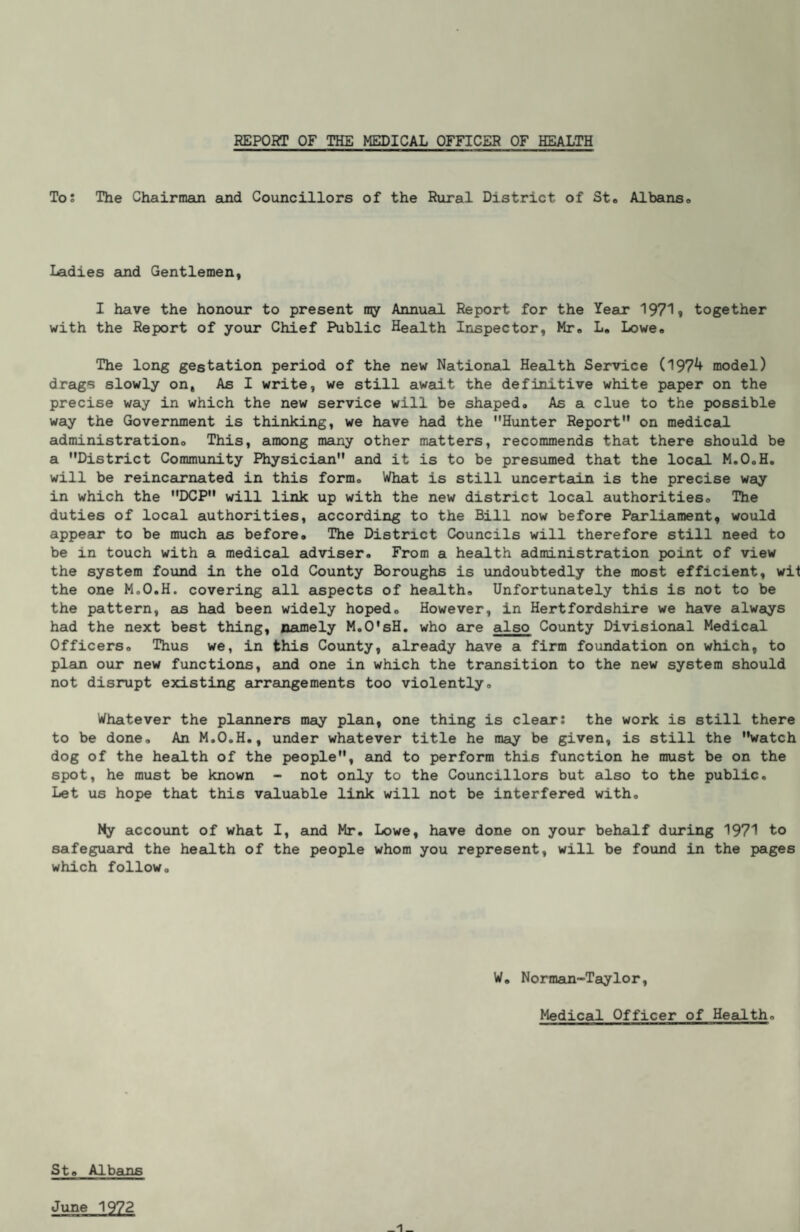 REPORT OF THE MEDICAL OFFICER OF HEALTH Tos The Chairmaui and Councillors of the Rural District of St* Albanso Ladies and Gentlemen, I have the honour to present ny Annual Report for the Year 19719 together with the Report of your Chief Public Health Inspector, Mr® L, Lowe., The long gestation period of the new National Health Service (1974 model) drags slowly on. As I write, we still await the definitive white paper on the precise way in which the new service will be shaped. As a clue to the possible way the Government is thinking, we have had the Hunter Report on medical administration. This, among many other matters, recommends that there should be a District Community Physician and it is to be presumed that the local M.O.H, will be reincairnated in this form. What is still uncertain is the precise way in which the DCP will link up with the new district local authorities. The duties of local authorities, according to the Bill now before Peurliament, would appear to be much as before. The District Councils will therefore still need to be in touch with a mediced adviser. From a hesLIth administration point of view the system found in the old County Boroughs is undoubtedly the most efficient, wit the one M.O.H. covering all aspects of health. Unfortunately this is not to be the pattern, as had been widely hoped. However, in Hertfordshire we have always had the next best thing, namely M.O'sH, who 6a*e also County Divisional Medical Officers, Thus we, in this County, already have a firm foundation on which, to plan our new functions, and one in which the transition to the new system should not disrupt existing eurrangements too violently. Whatever the plainners may plan, one thing is clear: the work is still there to be done. An M.O.H., under whatever title he may be given, is still the watch dog of the health of the people, and to perform this function he must be on the spot, he must be known - not only to the Councillors but also to the public. Let us hope that this valuable link will not be interfered with. My accoxmt of what I, aind Mr. Lowe, have done on your behalf diiring 1971 to safeguard the health of the people whom you represent, will be found in the pages which follow. W, Norman-Taylor, Medical Officer of Health, St, Albains June 1972