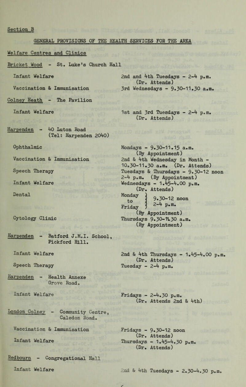 GENERAL PROVISIONS OF THE HEALTH SERVICES FOR THE AREA Welfare Centres and Clinics Bricket Wood - St# Luke’s Church Hall Infant Welfare Vaccination & Immunisation Colney Heath - The Pavilion Infant Welfare Harpenden - 40 Luton Road (TelJ Harpenden 2040) Ophthalmic Vaccination & Immunisation Speech Therapy- Infant Welfare DentauL Cytology Clinic Harpenden - Batford J.M.I. School, Pickford Hill, 2nd and 4th Tuesdays - 2-4 p,m, (Dr, Attends) 3rd Wednesdays - 9«30-11.30 a,m. 1st and 3rd Tuesdays - 2-4 p.m, (Dr, Attends) Mondays - 9»30--11«13 a,m, (By Appointment) 2nd & 4th Wednesday in Month - 10o30-11,30 a,mo (Dr, Attends) Tuesdays & Thursdays - 9*30-12 noon 2-4 p,m, (By Appointment) Wednesdays - 1,43-4,00 pom, (Dr, Attends) ^ 9.30-12 noon Friday I (Bjy Appointment) Thursdays 9«30-11,30 a,m. (By Appointment) Infant Welfare Speech Therapy Health Annexe Grove Road, 2nd 8e 4th Thursdays - 1,43-4,00 p,m, (Dr, Attends) Tuesday - 2-4 p,m. Infant Welfare london Colney - Community Centre, Caledon Road, Fridays - 2-4,30 p,m, (Dr, Attends 2nd & 4th) Vaccination & Immunisation Infant Welfare Redbourn - Congregational Hall Fridays - (Dr, Thursdays (Dr. 9.30-12 noon Attends) - 1,43-4,30 p,m. Attends) 2nd & 4th Tuesdays - 2,30-4,30 p,m. Infant Welfare