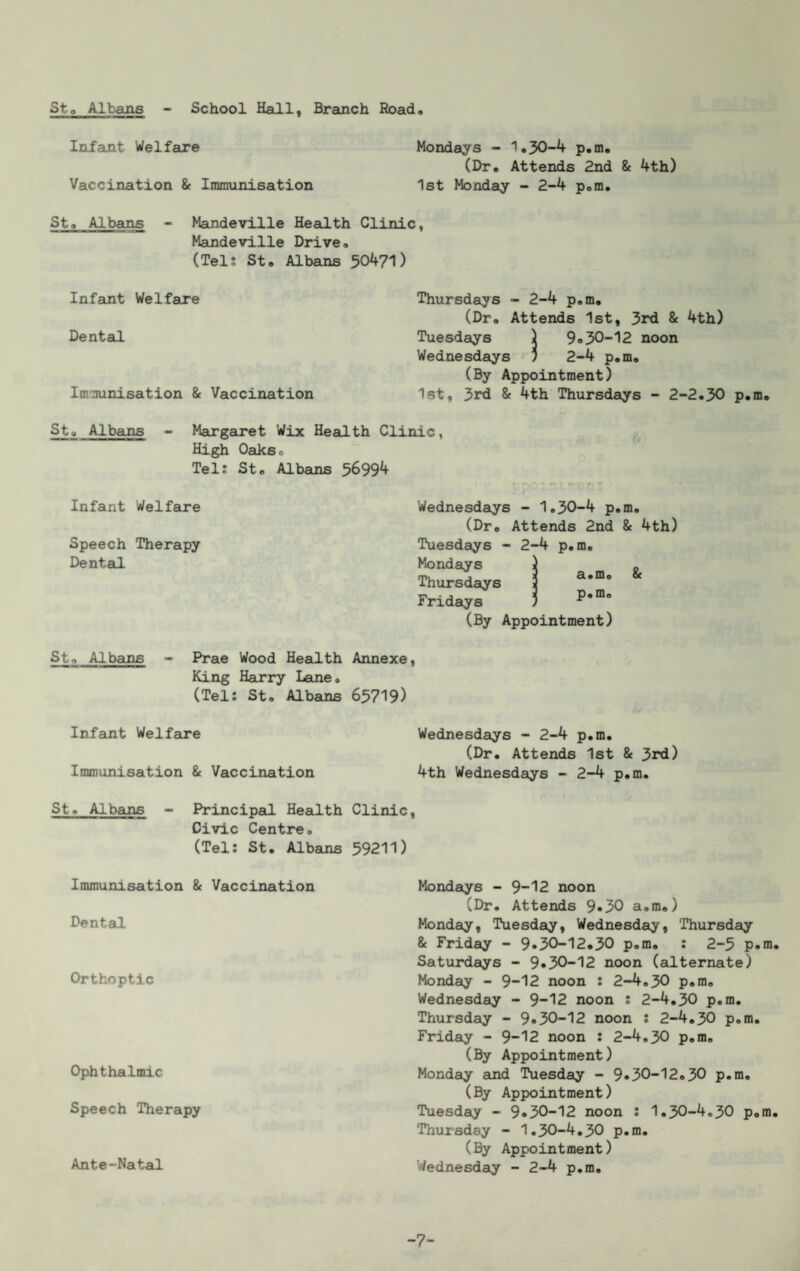 Sto Albans School Hall, Brauich Road Infant Welfare Mondays - 1.30-4 p.m, (Dr. Attends 2nd & 4th) Vaccination & Immunisation 1st Monday - 2-4 p.m. St» Albans - Mandeville Heeilth Clinic, Mandeville Drive. (Tels St. Albans 50471) Infeint Welfare Thursdays - 2-4 p.m. (Dr. Attends 1st, 3rd & 4th) Dental Tuesdays ) 9»30-12 noon Wednesdays ) 2-4 p.m, (By Appointment) Im-nunisation & Vaccination 1st, 3rd & 4th Thursdays - 2-2.30 p.m. Sto Albans - Marg6a*et Wix Headth Clinic, High Oaks. Tel; St, Albans 56994 Infant Welfare Wednesdeiys - 1.30-4 p.m. (Dr, Attends 2nd & 4th) Speech Therapy Tuesdays - 2-4 p.m. Dentad Mondays Thursdays Fridays (By Appointment) a.m. & p.m. St. Albains - Prae Wood Headth Annexe King Harry Lame. (Tel; St. Albans 65719) Infant Welfame Immunisation & Vaccination St. Albans - Principad Health Clini Civic Centre. (Tel; St. Albans 59211 Immunisation & Vaccination Dental Orthoptic Ophthalmic Speech Therapy Ante-Natal Wednesdays - 2-4 p.m. (Dr. Attends 1st & 3rd) 4th Wednesdays - 2-4 p.m. Mondays - 9-12 noon (Dr. Attends 9»30 a.m.) Monday, Tuesday, Wednesdaiy, Thursday & Friday - 9.30-12.30 p.m. ; 2-5 p.m. Saturdays - 9.30-12 noon (alternate) Monday - 9-12 noon ; 2-4.30 p.m. Wednesday - 9-12 noon ; 2-4.30 p.m. Thursday - 9.30-12 noon ; 2-4.30 p.m. Fridaiy - 9-12 noon ; 2-4.30 p.m, (By Appointment) Monday and Tuesday - 9.30-12.30 p.m, (By Appointment) Tuesday - 9.30-12 noon ; 1.30-4.30 p.m, Thursday - 1.30-4.30 p.m, (By Appointment) Wednesday - 2-4 p.m. -7-