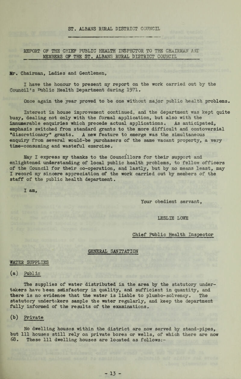 ST. ALBMS RURAL DISTRICT COUNCIL REPORT OF THE CHIEF PUBLIC HEALTH INSPECTOR TO THE CH/iIRMAN ANT MEMBERS OF THE ST. ALBANS RURAL DISTRICT COTOJCIL Mr, Chairman, Ladies and Gentlemen, I have the honour to present my report on the work carried out by the Council's ^blic Health Department during Once again the year proved to be one without major public health problems. Interest in house improvement continued, and the department was kept quite busy, dealing not only with the formal application, but also with the innumerable enquiries which precede actual applications. As anticipated, emphasis switched from standard grants to the more difficult and contoversial discretionary” grants. A new feature to emerge was the simultaneous enquiry from several would-be purchasers of the same vacant property, a very time-consuming and wasteful exercise. May I express my thanks to the Councillors for their support and enlightened understanding of local public health problems, to fellow officers of the Council for their co-operation, and lastly, but by no means least, may I record my sincere appreciation of the work carried out by members of the staff of the public health department. I am. Your obedient servant, LESLIE LOWE Chief Public Health Inspector GENERAL SANITATION WATER SUPPLIES (a) Public The supplies of water distributed in the area by the statutory under¬ takers have been satisfactory in quality, and sufficient in quantity, and there is no evidence that the water is liable to plumbo-solvency. The statutory undertakers sample the water regularly, and keep the department fully informed of the results of the examinations. (b) Private No dwelling houses within the district are now served by stand-pipes, but 111 houses still rely on private bores or wells, of which there are now 68, These 111 dwelling houses are located as follows