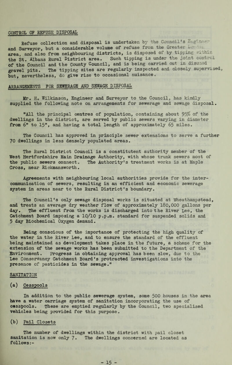 CONTROL OF EEFUSE DISPOSAL Refuse collection and disposal is undertaken by the Council's and Surveyor, but a considerable volume of refuse from the Greater LC ■' Ji. eirea, and also from neighbouring districts, is disposed of by tipping nyithin^ the St. Albans Rural District area. Such tipping is under the joint control of the Council and the County Council, and is being carried out in disused gravel pits. The tipping sites are regularly inspected and closely supervised, but, nevertheless, do give rise to occasional nuisance, ARRANG-EMENTS FOR SEWERAGE AND SEWAGE DISPOSAL Mr, Ho Wilkinson, Engineer and Surveyor to the Council, has kindly supplied the following note on arrangements for sewerage and sewage disposal. ”A11 the principal centres of population, containing about 95% of the dwellings in the district, are served by public sewers varying in diameter from 6” to 15”, and having a total length of approximately 65 miles. The Council has approved in principle sewer extensions to serve a fuirther 70 dwellings in less densely populated areas. The Rural District Council is a constitutent authority member of the West Hertfordshire Main Drainage Authority, with whose trunk sewers most of the public sewers connect. The Authority's treatment works is at Maple Cross, near Rickmansworth. Agreements with neighbouring local authorities provide for the inter¬ communication of sewers, resulting in an efficient and economic sewerage system in areas near to the Rural District's boundary. The Council's only sewage disposal works is situated at Wheathampstead, and treats an average dry weather flow of approximately 180,000 gallons per day. The effluent from the works is discharged into the River Lee, the Catchment Board imposing a lO/lO p.p.m. standard for suspended solids and 5 day Biochemical Oxygen demand. Being conscious of the importance of protecting the high quality of the water in the River Lee, and to ensure the standard of the effluent being maintained as development takes place in the future, a scheme for the extension of the sewage works has been submitted to the Department of the Environment. Ihrogress in obtaining approval has been slow, due to the Lee Conservancy Catchment Board's protracted investigations into the presence of pesticides in the sewage.” SANITATION (a) Cesspools In addition to the public sewerage system, some 500 houses in the area have a water carriage system of sanitation incorporating the use of cesspools. These are emptied regularly by the Council, two specialised vehicles being provided for this purpose. (b) Pail Closets The number of dwellings within the district with pail closet sanitation is now only 7* The dwellings concerned are located as follows:-