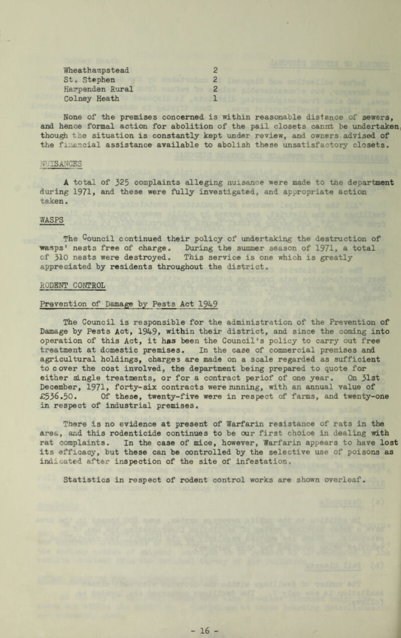 Wheathampstead 2 St o Stephen 2 Karpenden Rural 2 Colney Heath 1 None of the premises concerned is within reasonable distance of sewers, and hence formal action for abolition of the pail closets cannt be undertaken thou/^ the situation is constantly kept under review, and owners advised of the financial assisteince available to abolish these unsatisfactory closets. ifjISjyj^S A total of 325 complaints alleging nuisance were made to tne department during 1971» and these were fully investigated, and appropriate action taken. WASPS The CouLncil continued their policy of undertaking the destruction of wasps' nests free of charge. During the summer season of 1971* a total of 310 nests were destroyed. This service is one which is greatly appreciated by residents throughout the district. RODENT CONTROL Prevention of Damage by Pests Act 1949 The Council is responsible for the administration of the Prevention of Damage by Pests Act, 1949» within their district, and since the coming into operation of this Act, it has been the Council's policy to carry out free treatment at domestic premises. In the case of commercial premises and agricultural holdings, charges are made on a scale regarded as sufficient to cover the cost involved, the dep6u*tment being prepared to quote for either single treatments, or for a contract periof of one year. On 31st December, 1971> forty-six contracts were running, with an annual value of £536.50. Of these, twenty-five were in respect of farms, and twenty-one in respect of industrial premises. There is no evidence at present of Warfarin resistance of rats in the area, and this rodenticide continues to be our first choice in dealing with rat complaints. In the case of mice, however, Warfeirin appears to have lost its efficacy, but these can be controlled by the selective use of poisons as indicated after inspection of the site of infestation. Statistics in respect of rodent control works are shown overleaf.