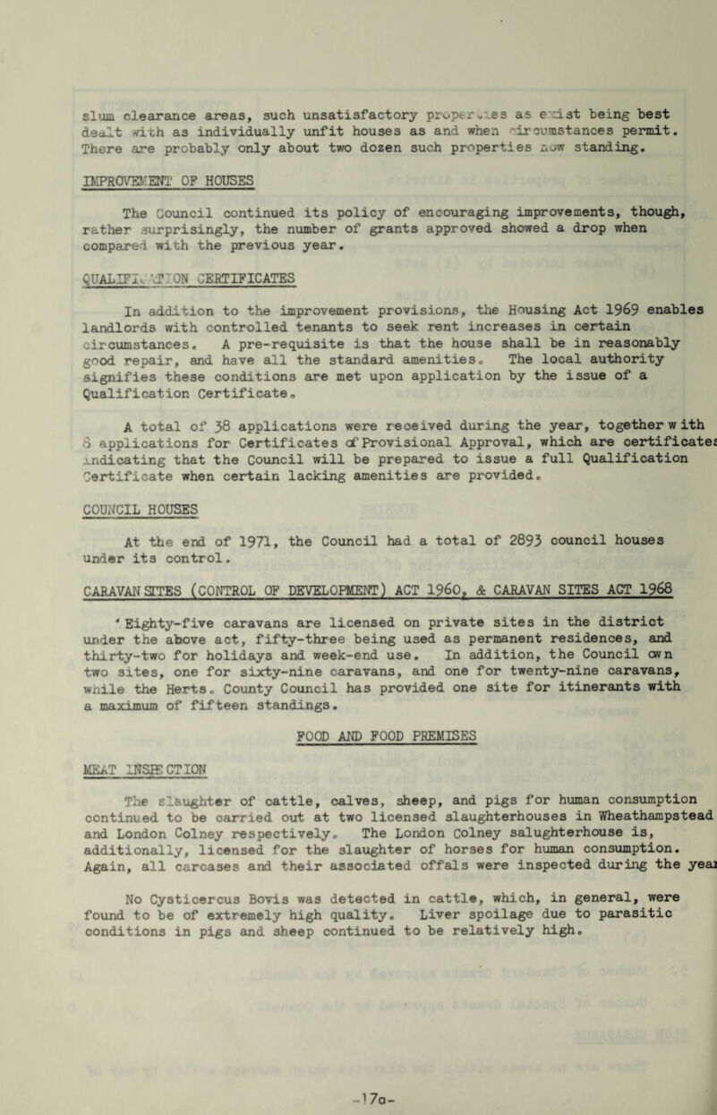 slum clearance areas, such unsatisfactory proptrw^es as exist being best dealt vith as individually unfit houses as and when circumstances permit. There are probably only about two dozen such properties now stamding. IMPROm!ENl' OF HOUSES The Council continued its policy of encouraging improvements, though, rather surprisingly, the number of grants approved showed a drop when compared with the previous year. QUALIFI^ VJION CERTIFICATES In addition to the improvement provisions, the Housing Act 19^9 enables landlords with controlled tenants to seek rent increases in certain circumstances. A pre-requisite is that the house shall be in reasonably good repair, and have all the standsu^d amenities. The local authority signifies these conditions are met upon application by the issue of a Qualification Certificate. A total of 38 applications were received during the year, together with 8 applications for Certificates cf Provisional Approval, which ajre certificatej j.ndicating that the Council will be prepared to issue a full Qualification Certificate when ceirtain lacking amenities are provided. COUNCIL HOUSES At ttie er¥i of 1971, the Council had a total of 2893 council houses under its control. CARAVANSTTES (CONTROL OF DEVELOPMENT) ACT 1960, & CARAVAN SITES ACT 1968 ' Eighty-five caravans are licensed on private sites in the district under the above act, fifty-three being used as permanent residences, and thirty-two for holidays and week-end use. In addition, the Council own two sites, one for sixty-nine caravans, and one for twenty-nine caravans, wnile the Herts. Coxinty Council has provided one site for itinerants with a mfl-yiTnnm of fifteen standings. FOOD AND FOOD PREMISES MEAT INSIECTION The slaughter of cattle, calves, sheep, and pigs for hioman consumption continued to be carried out at two licensed slaughterhouses in Wheathampstead and London Colney respectively. The London Colney salughterhouse is, additionally, licensed for the slaughter of horses for human consumption. Again, all carcases and their associated offals were inspected during the yeaj No Cysticercus Bovis was detected in cattle, which, in general, were found to be of extremely high quality. Liver spoilage due to parasitic conditions in pigs and sheep continued to be relatively high. -17a-