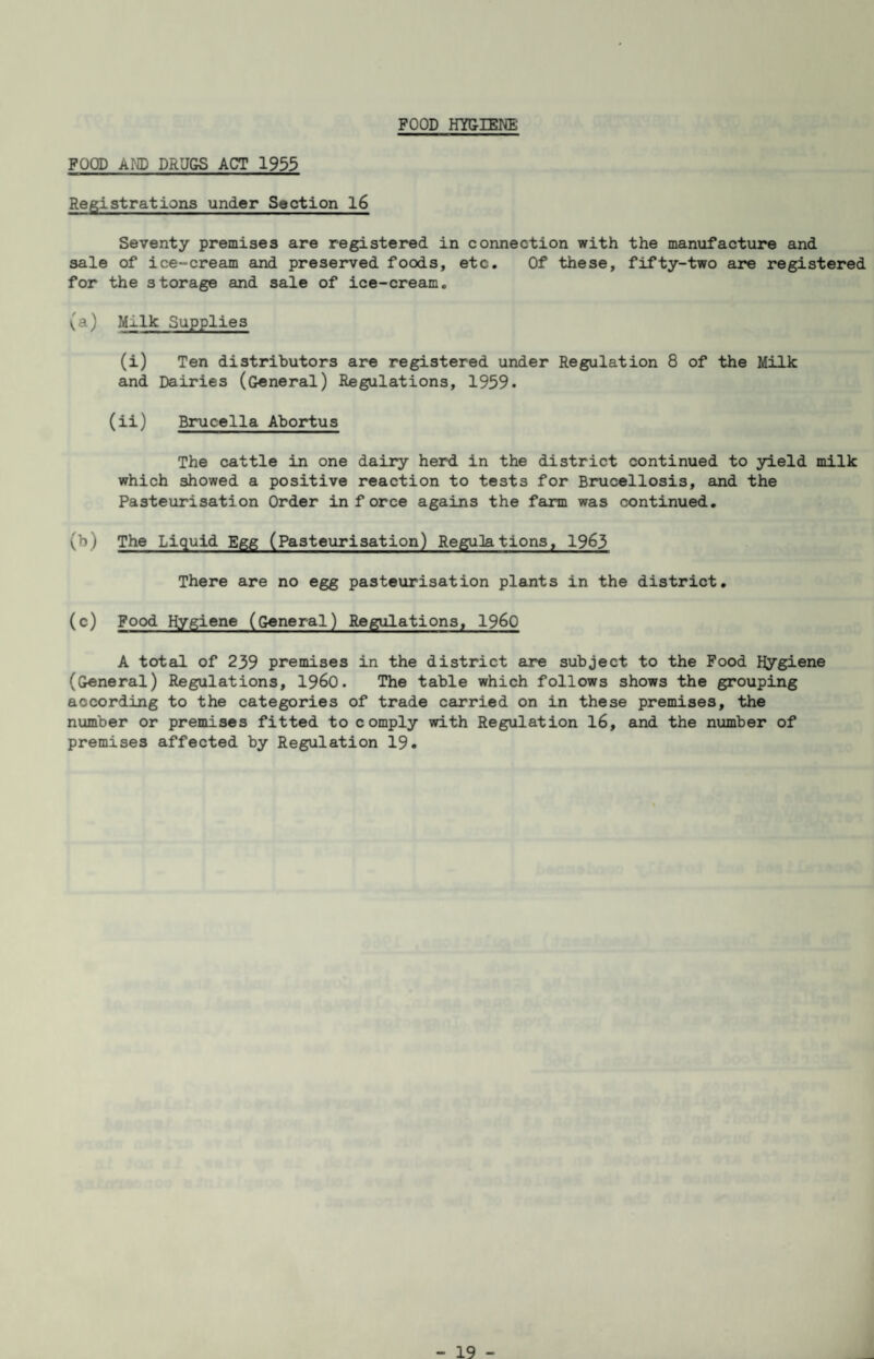 FOOD HYGIENE FOOD AND DRUGS ACT 1933 Registrations under Soction 16 Seventy premises are registered in connection with the manufacture and sale of ice-cream and preserved foods, etc. Of these, fifty-two are registered for the storage and sale of ice-cream. (a) Milk Supplies (i) Ten distributors are registered under Regulation 8 of the Milk and Dairies (General) Regulations, 1959. (ii) Brucella Abortus The cattle in one dairy herd in the district continued to yield milk which showed a positive reaction to tests for Brucellosis, and the Pasteurisation Order in force agains the farm was continued. (b) The Liquid Egg (Pasteurisation) ReguJations, 1963 There are no egg pasteurisation plants in the district. (c) Food Hygiene (General) Regulations, I960 A total of 239 premises in the district are subject to the Food Hygiene (General) Regulations, I960. The table which follows shows the grouping according to the categories of trade carried on in these premises, the number or premises fitted to comply with Regulation 16, and the number of