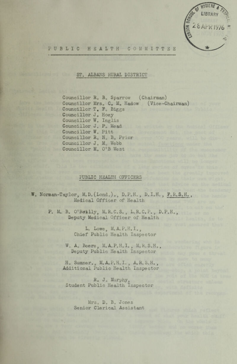 PUBLIC HEALTH COMMITTEE ST. ALBANS RURAL DISTRICT Councillor Councillor Councillor Councillor Councillor Councillor Councillor Councillor Councillor Councillor Ro Bo Sparrow (Chairman.) MrSo Co Mo Hadow (Vice-Chairman) To Po Biggs Jo Hoey W. Inglis Jo Po Mead. Wo Pitt Ro No Bo Prior Jo Mo Webb Mo O^B West PUBLIC HEALTH OFFICERS Norman.“Taylorj, M, D. (Lond.,)», D.PoH, , D.I.H.j F.R, S.H. , Medical Officer of Health Po M. Bo O'Reilly, M.RoC.S. , LoR.C.P. , D.PoHo, Deputy Medical Officer of Health Lo Lowe, M.AcP.H.Io, Chief Public Health Inspector Wo Ao Beere, M, AoP.H.I,, M.RoS.Ho, Deputy Public Health Inspector Ho Sumner., M.A,P.HoIo, A.R.SoH. , Additional Public Health Inspector Ro Jo Murphy, Student Pub,lio Health Inspector MrSo Do Bo Jones Senior Clerical Assistant