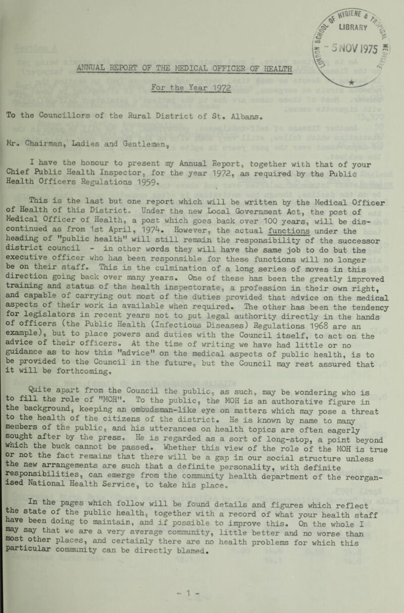 ANNUAL REPORT OF THE MEDICAL OFFICER OF HEALTH For the Year 1972 To the Councillors of the Rural District of St, Albans, Mr, Chairman, Ladies and Gentlemen, I have the honour to present ray Annual Report, together with that of your Chief Public Health Inspector, for the year 1972, as required by the Public Health Officers Regulations 1939<> This is the last but one report whi.ch will be written by the Medical Officer of Health of this District, Under the new Local Government Act, the post of Medical Officer of Health, a post which goes back over 100 years, will be dis¬ continued as from 1st April, 1974, However, the actual functions under the heading of public health will still remain the responsibility of the successor district council - in other words they will have the same job to do but the executive officer who has been responsible for these functions will no longer be on their staff. This is the culmination of a long series of moves in this direction going back over many years. One of these has been the greatly improved training and status of the health inspectorate, a profession in their own right, and capable of carrying out most of the duties provided that a.dvice on the medical aspects of their work is available when required. The other has been the tendency for legislators in recent years not to put legal authority directly in the hands of officers (the Public Health (Infectious Diseases) Regulations 1968 are an example), but to place powers and duties with the Council itself, to act on the advice of their officers. At the time of writing we have had little or no guidance as to how this advice on the medical aspects of public health, is to be provided to the Council in the future, but the Council may rest assured that it will be forthcoming. Quite apart from the Council, the public, as such, may be wondering who is role of MOH, To the public, the MOH is an authorative figure in the background, keeping an ombudsman-like eye on matters which may pose a threat to the health of the citizens of the district. He is known by name to many members of the public, and his utterances on health topics are often eagerly sought after by the press. He is regarded as a sort of long-stop, a point beyond which the buck cannot be passed. Whether this view of the role of the MOH is true or not the fact remains that there will be a gap in our social, structure unless the new arrangements are such that a definite personality, with definite responsibilities, can emerge from the commimity health department of the reorgan¬ ised National Health Service, to take his place. In the pages which follow will be found details and figures which reflect the state of the public health, together with a record of what your health staff have been doing to maintain, and if possible to improve this. On the whole I may say that we are a very average community, little better and no worse than most other places, and certainly there are no health problems for which this particular community can be directly blamed.