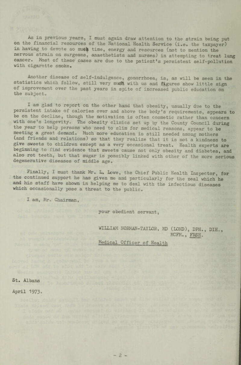 As in previous years, I must again draw attention to the strain being put on the financiaJ resources of the National Health Service (i>eo the taxpayer) in having to devote so time, energy amd resources (not to mention the nervous strain on surgeons, anaethetists and nurses) in attempting to treat long cancero Most of these cases aure due to the patient's persistent self-'pollution with cigarette smoke* Another disease of self-indulgence, gonorrhoea, is, as will be seen in the statistics which follow, still very muoH with us and figures show little sign of improvement over the past years in spite of increased public education on the subject* I am glad to report on the other hand that obesity, usually due to the persistent intake of calories over ard above the body's requirements, appeairs to be on the decline, though the motivation is often cosmetic rather than concern with one's longevity* The obesity clinics set up by the County Council during the year to help persons who need to slim for medical reasons, appeeir to be meeting a great demand* Much more education is still needed among mothers (and friends and relations) so that they realize that it is not a kindness to give sweets to children except as a very occasional treat* Health experts are beginning to find evidence that sweets cause not only obesity and diabetes, auid also rot teeth, but that sugar is possibly linked with other of the more serious degenerative diseases of middle age* finally, I must thank Mr* L* Icwe, the Chief Public Health Inspector, for the continued support he has given me and particularly for the zeal which he and his staff have shown in helping me to deal with the infectious diseases which occasionally pose a threat to the public* I am, Mr. Chairman, your obedient servant. WILLIAM NORMAN-TAYLOR, MD (LOND), DPH., DIH., MCFM., FRSH. Medical Officer of Health St. Albans April 1973.