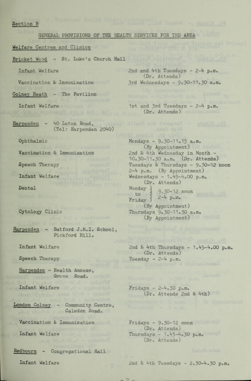 GENERAL PROVISIONS OF THE HEALTH SERVICES FOR THE AREA Welfare Centres and Clinics Bricket Wood - Sto Liike^s Church Hall Infant Welfare Vaccination &■ Immunisation Colney Heath - The Pavilion Infant Welfare Harpenden - 40 Luton Road, (Tels Harpenden 2040) Ophthalmic Vaccination & Immunisation Speech Therapy Infant Welfare Dental Cytology Clinic Harpenden ^ Batford JoMo I. School Pickford Hill,, 2nd and 4th T^aesdays •= 2“'4 pomo (Dr,, Attends) 3rd Wednesdays =■ 9o3011o30 Uomo 1st and 3rd Tuesdays “ 2-4 pomo (Dro Attends) Mondays  9o30“1>o13 a® mo (By Appointment) 2nd & 4th Wednesday in Month “ 10o30'“11o30 aomo (Dro Attends) Tuesdays & Thursdays ■= 9o 30-12 noon 2“4 Pomo (By Appointment) Wednesdays 1o45~4o00 pom* (DPo Attends) ^ \ 9-30-12 mon Friday 5 ^-4 p-m. (% Appointment) Thursdays 9o30“1'>o30 aomo (By Appointment) Infant Welfare Speech Therapy Harpenden -= Health Annexe, Grove Roado Infant Welfare London Colney - Commtxnity Centre, Caledon Roado Vaccination & Immunisation Infant Welfare Redbourn -> Congregational Hall Infant Welfare 2nd 8f 4th Thursdays 1o 43^4,00 poffio (Dro Attends) Tuesday - 2“=4 pofflo Fridays = 2“4o30 pomo (Dro Attends 2nd & 4th) Fridays (Dro Thursdays (Dro 9o30“12 noon Attends) - 1o45'=4o30 Pomo Attends) 2nd & 4th Tiaesdays 2o50-“4o30 pomo » *7