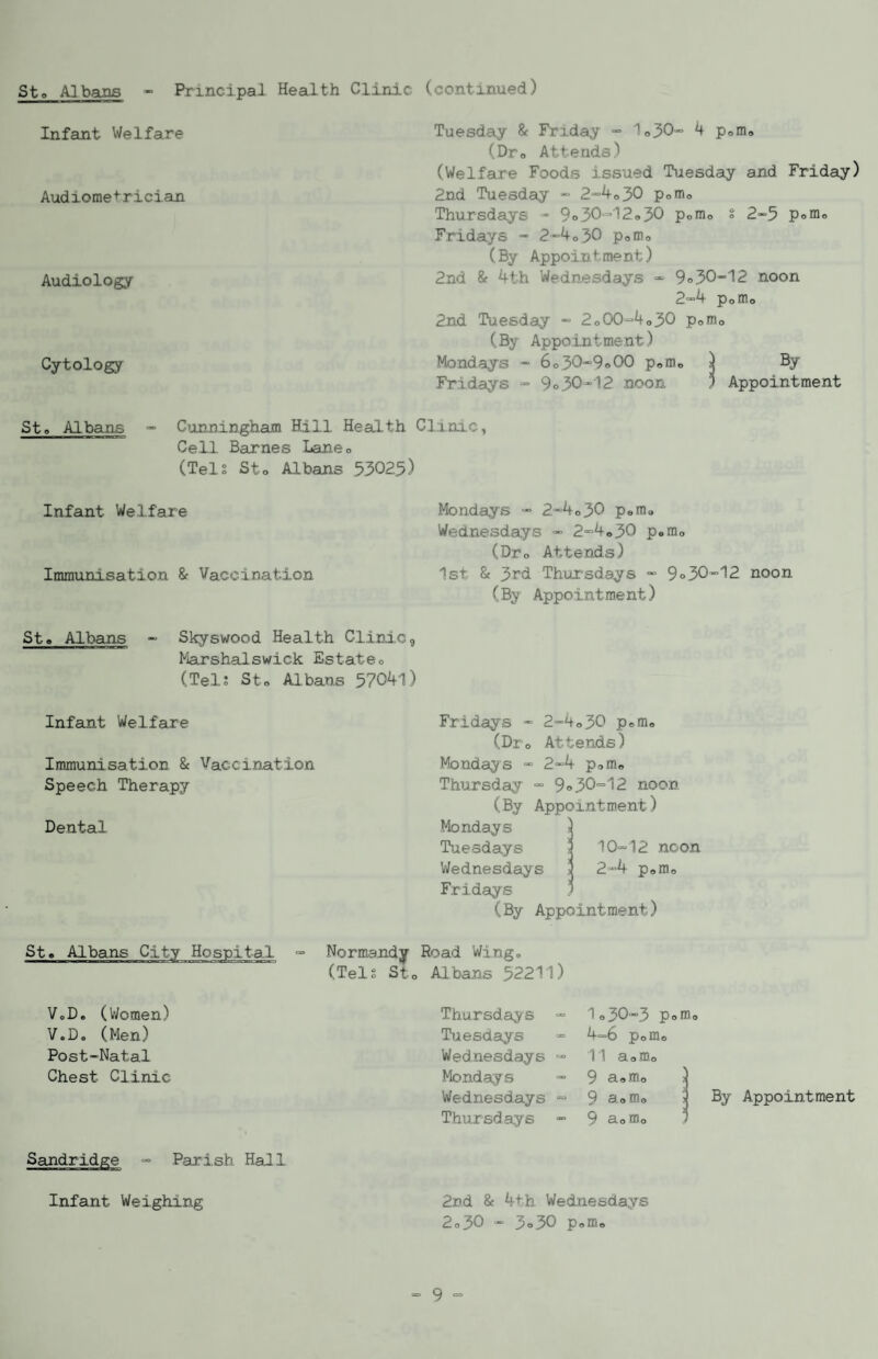 Sto Albans « Principal Health Clinic (continued) Infant Welfare Audiome't'rician Audiology- Cytology St» Albans = Cimningham Hill Health Cell Barnes Laneo (Tels Sto Albans .53025) Infant Welfare Immunisation & Vaccination Sto Albans - Skyswood Health Clinic, ^^arshalswick Estateo (Tel; Sto Albans 57041) Infant Welfare Immunisation 8c Vaccination Speech Therapy Dental Tuesday 8c Friday - 1o30'“ 4 pofflo (Dro Attends) (Welfare Foods issued Tuesday and Friday) 2nd Tuesday - 2'”4o30 pomo Thursdays - 9<> 30*^12 o 30 pomo s 2-5 Pofflo Fridays - 2”4o30 poffio (By Appointment) 2nd 8c 4th Wednesdays 9 o 30-12 noon 2“4 Pomo 2nd Tuesday - 2o00-4o30 pomo (By Appointment) Mondays - 6 o,30-9<>00 pofflo ) ^ Fridays - 9o30-12 noon 1 Appointment Linic, Mondays - 2-4o30 pofflo Wednesdays - 2“4o30 peffio (Dro Attends) 1st 8c 3rd Thiirsdays - 9 <>30-12 noon (By Appointment) Fridays - 2-4o30 pomo (Dro Attends) Monday s - 2-4 pomo Thursday - 9 <>30-12 noon (By Appointment) Mondays > Tuesdays > 10-12 noon Wednesdays j 2-4 pomo Fridays ’ (By Appointment) Sto Albans City Hospital - Normandy Road Wing, (Tel; Sto Albans 52211) V„D, (Women) V,D, (Men) Post-Natal Chest Clinic Thursdays “ Tuesdays Wednesdays - Mondays Wednesdays ■= Thursdays - 10 3O—3 Pom© 4-6 Pofflo 11 a o mo 9 S-oHlo 2 9 3^0 > 9 aomo j By Appointment Parish Hall 2nd 8c 4th. Wednesdays 2o30 - 3a30 Poffio Infant Weighing