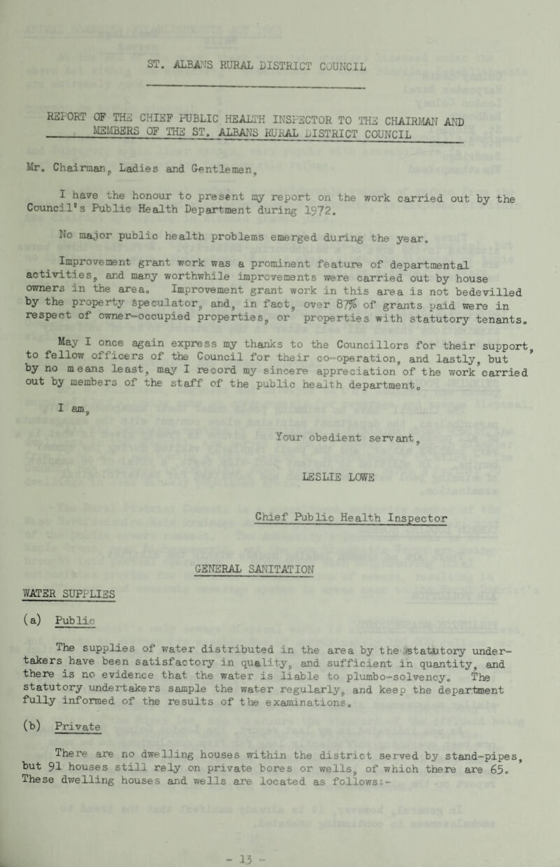 ST. ALBA?JS RURAL DISTRICT COUNCIL REPORT OF THE CHIEF PUBLIC HEALTH INSPECTOR TO THE CHAIRMAPI AND _MEHBERS OF THE ST. ALBANS RURAL DISTRICT COUNCIL Mr. Chairman^ Ladies and G-pintlemen, I have the honour to present my report on the work carried out by the Council®s Public Health Department during 1972. No ma^ior public health problems emerged during the year. Improvement grant work was a prominent feature of departmental, activities, and many worthwhile improvements were carried out by house owners in the area. Improvement grant work in this area is not bedevilled by the property Speculator, and, in fact, over ^7% of grants paid were in respect of owner=>occupied properties, or properties with statutory tenants. May I once again express my thanks to the Councillors for thei.r support, to fellow officers of the Council for their co-operation, and lastly, but * by no means least, may I record my sincere appreciation of the work carried out by members of the staff of the public health department. I am. Your obedient servant. LESLIE LOWE Chief Public Health Inspector CENERAL SANITATION WATER SUPPLIES (a) Public The supplies of water distributed in the area by the ,*BtatJutoiy under¬ takers have been satisfactory in quality, and sufficient in quantity, and there is no evidence that the water is liable to plumbo—solvencyo The statutory undertakers sample the water regularly, and keep the department fully informed of the results of tlie examinations. (b) Private There are no dwelling houses within the district served by stand-pipes, but 91 houses still rely on private bores or wells, of which there are 65c These dwelling houses and v/ells are .located as follows?-