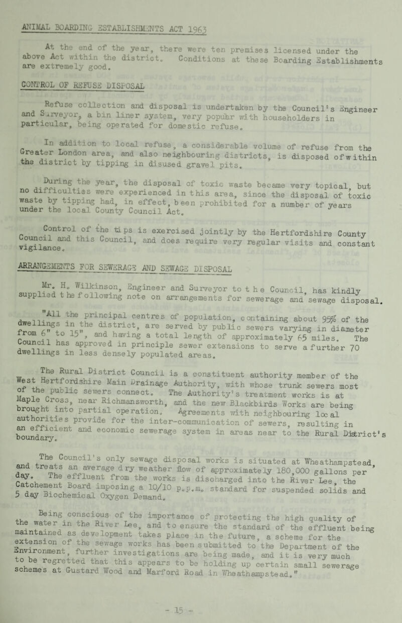 MIMAL BOARDING ESTABLISHM^’NTS ACT 1965 At the end of the year, there were ten premises licensed under the above ^t within the district. Conditions at these Boarding Sstablisiiments CQ^JTRQL OF REFUSE DISPOSAL Refuse co.llection and disposal is undertaken by the Council” s iingineer and b^rveyoi-j a bin liner system, very popuhr with householders in particular, being operated for domestic refuse. In ^dition to local refuse, a considerable volume of refuse from the Greater London area, and also neighbouring districts, is disposed of within tne district by tipping in disused gravel pits. o ■ disposal of toxic waste became very topical but no difficulties were experienced in this area, since the disposal of toxic waste by tipping had, in effect, been prohibited for a number of years under the local County Council Act. Control of the tip is exercised jointly by the Hertfordshire County vi^l^cr^^ Council, and does require very regular visits and constant ARRANGilMEirrS FOR SEWERAGE AND SSWAGE DISPOSAL Engineer and Surveyor to t h e Council, has kindly pplied the following note on arrangements for sewerage and sewage disposal. a™ the pipipal centres of population, containing about 95^ of the district, are served by pub.'lic sewers varying in diameter irom 6 to 15 , and having a total length of approximately f5 miles. The oupp has approved in principle sewer extensions to serve a further 70 dwellings in less densely populated areas. w ^ district Council is a constituent authority member of the est Hertfopshire Main hrainage Authority, with whose trunk sewers most of the public sewers connect. The Authority's treatment works is at Maple Crpp near Richmansworth, and the new Blackbirds Works are being brought into par^al operation. Agreements with neighbouring local authoritys provide for the inter-communication of sewers, resulting in Wndai^^’^^^ economic sewerage system in areas near to the Rural. District's Council’s only sewage disposal works is situated at Wheathampstead ^d treats an per age dry weather flow of approximately 180,000 gallons per ' day. The effluent from the works is discharged into the River Lee the Catchement Bopd imposing a lO/lO p.p.m. standard for suspended solids and 5 day Biochemical Oxygen Demand. Being copcips of the importance of protecting the high quality of le pter in the River I«e, and to ensure the standard of the effluent being maintaped as development takes place in the future, a scheme for the f submitted to the Department of the ^nvponment further investigations are being made, and it is very much o e regretted that this appears to be holding up certain small sewerage schemes at Gustard Wood and Marford Road in 1.Vheathampstead.'*