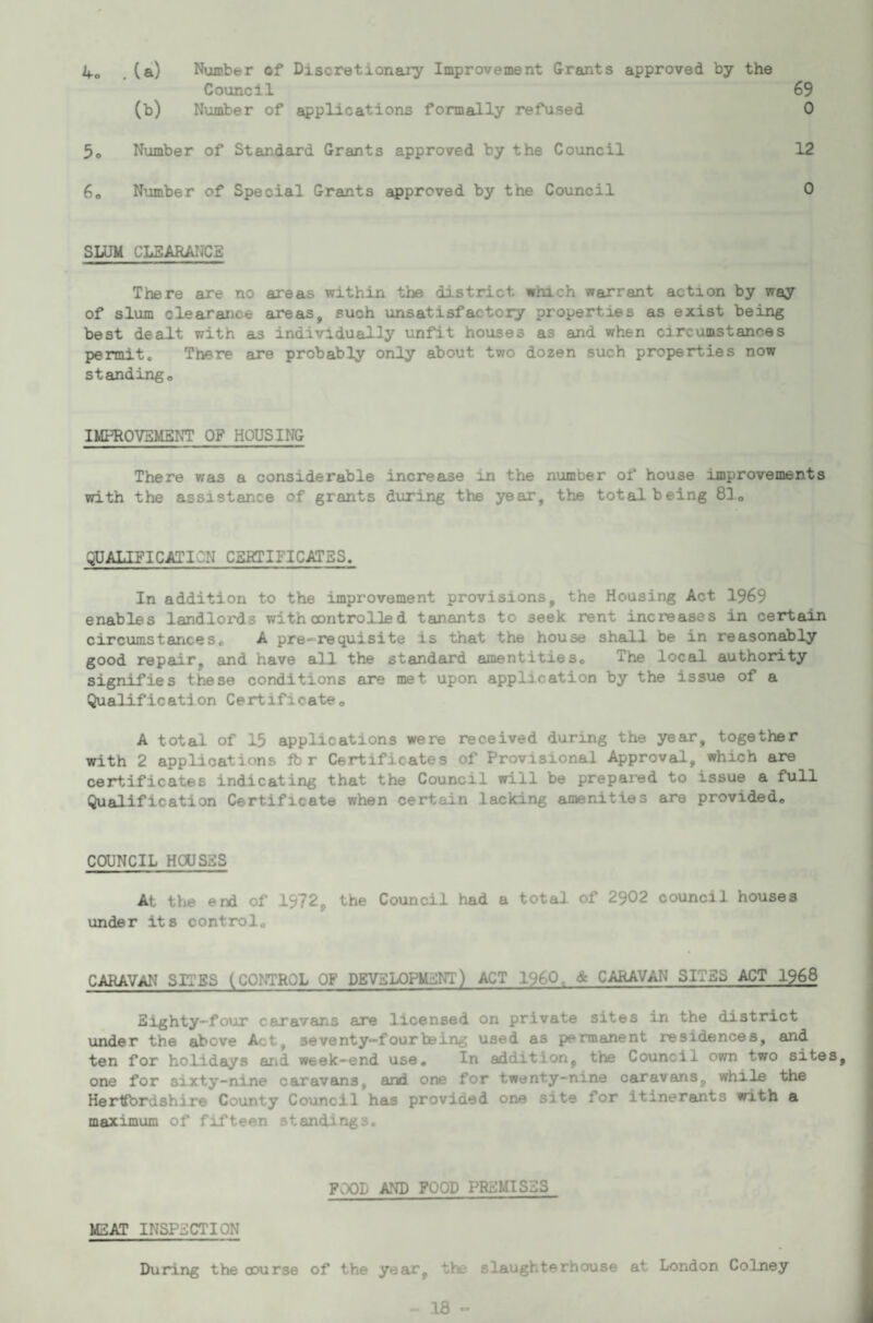 4o . (a) Number of Discretionary Improvement Grants approved by the Council 69 (b) Number of applications formally refused 0 5o Number of Standard Grants approved by the Council 12 6o Number of Special Grants approved by the Council 0 SLUM CLSARATJCE There are no areas within the district which warrant action by way of slum clearance areas, such unsatisfactory properties as exist being best dealt with as individually unfit houses as and when circumstances permit. There are probably only about two dozen such properties now standingo IMPROVEMENT OF HOUSING There was a considerable increase in the number of house improvements with the assistance of grants during the year, the total being 83o QUALIFICATION CERTIFICATES. In addition to the improvement provisions, the Housing Act 1969 enables landlords with controlled tenants to seek rent increases in certain circximstances, A pre-requisite is that the house shall be in reasonably good repair, and have all the standard amentities. The local authority signifies these conditions are met upon application by the issue of a Qualification Certificate, A total of 15 applications were received during the year, together with 2 applications fb r Certificates of Provisional Approval, which are certificates indicating that the Council will be prepared to issue a full Qualification Certificate when certain lacking amenities are provided. COUNCIL HOUSES At the end of 1972, the Council had a total of 2902 council houses under its control. CARAVAN SITES (CONTROL OF DEVELOPMENT) ACT I960. & CARAVAN SITES ACT 1968 Eighty-four caravans are licensed on private sites in the district under the above Act, seventy-four being used as permanent residences, and ten for holidays arid week-end use. In addition, the Council own two sites, one for sixty-nine caravans, and one for twenty-nine caravans, while the Hertfordshire County Council has provided one site for itinerants with a maximum of fifteen standings. FOOD AND FOOD PREMISES MEAT INSPECTION During the course of the year, the slaughterhouse at London Colney