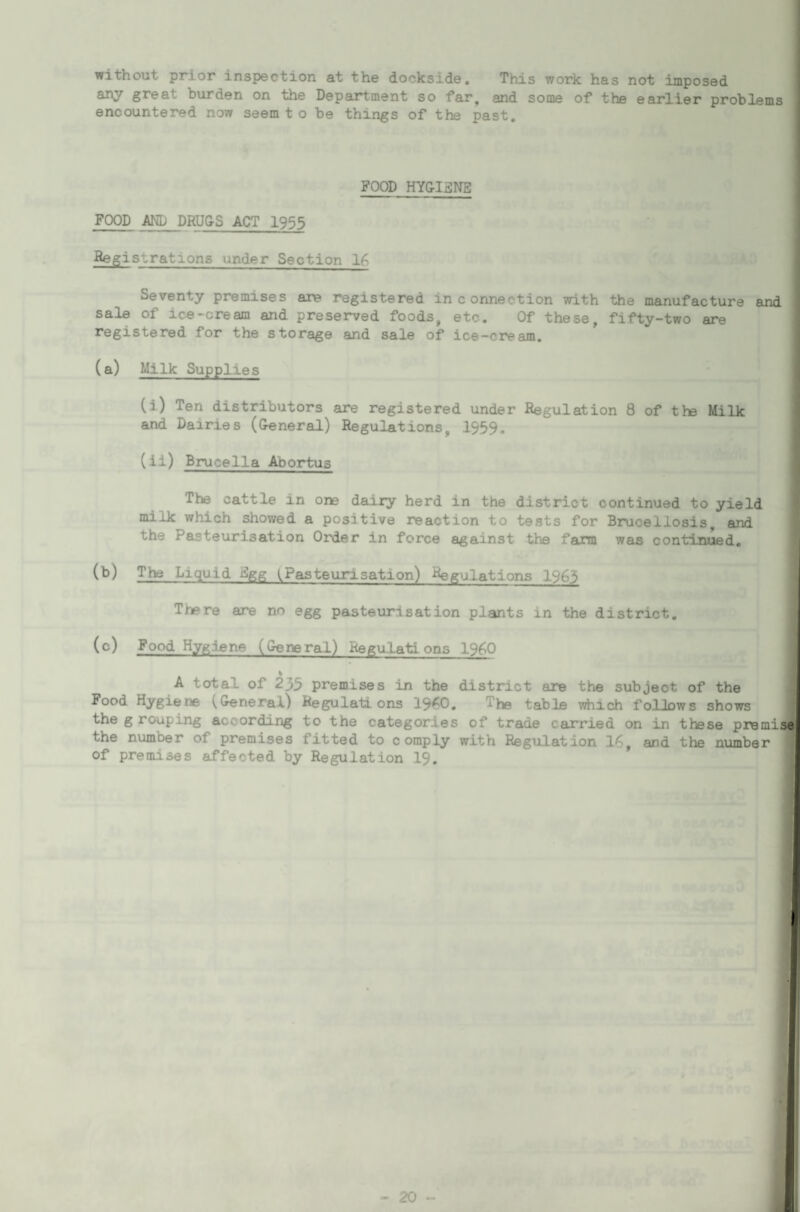 without prior inspection at the dockside. This work has not imposed any great burden on the Department so far, and some of the earlier problems encountered now seem t o be things of the past. FOOD HY&I3NE FOOD AND DRUG-S ACT I955 Registrations under Section 16 Seventy premises are registered in connection with the manufacture and sale of ice-cream and preserved foods, etc. Of these, fifty-two are registered for the storage and sale of ice-cream. (a) Milk Supplies (i) Ten distributors are registered under Regulation 8 of tte Milk and Dairies (General) Regulations, 1959. (ii) Brucella Abortus The cattle in one daiiy herd in the district continued to yield milk which showed a positive reaction to tests for Brucellosis, and the Pasteurisation Order in force against the farm was continued, (B) The Liquid Fgg Pasteurisation) Regulations 1963 There are no egg pasteurisation plants in the district. (c) Food Hygiene (General) Regalatl ons 19fi0 % A total of 235 premises in the district are the subject of the Food Hygiene (General) Regulations 19^0, The table viiich follows shows the g rouping according to the categories of trade carried on in these premij the number of premises fitted to comply with Regulation 16, and the number of premises affected by Regulation I9.