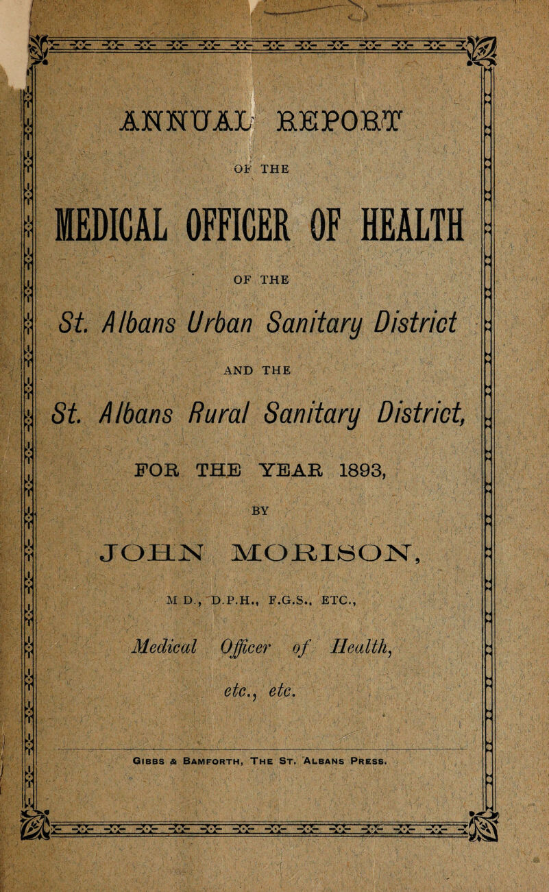 fa ¥ ANNUAL REPORT OF THE MEDICAL OFFICER OF HEALTH OF THE St. Albans Urban Sanitary District AND THE St. Albans Rural Sanitary District, FOB, THE YEAB 1893, BY JOHN MORISON, M D., D.P.H., F.G.S., ETC., Medical Officer of Health, etc• y CoC, - -i-