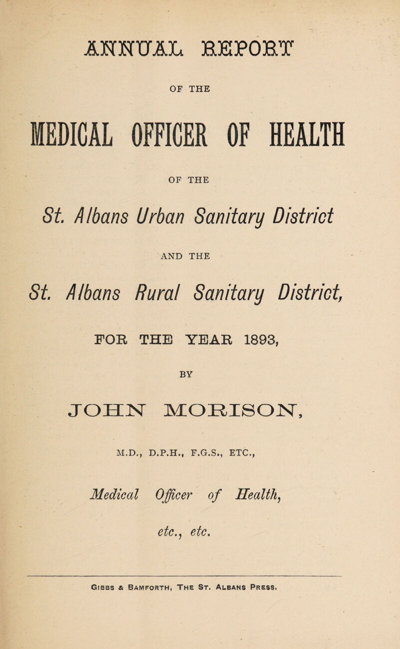 ANNUAL BBPOBY OF THE MEDICAL OFFICER OF HEALTH OF THE St Albans Urban Sanitary District AND THE St. Albans Rural Sanitary District, FOR THE YEAR 1893, JOHN MOEISON, M.D., D.P.H., F.G.S., ETC., Medical Officer of Health, etc., etc.