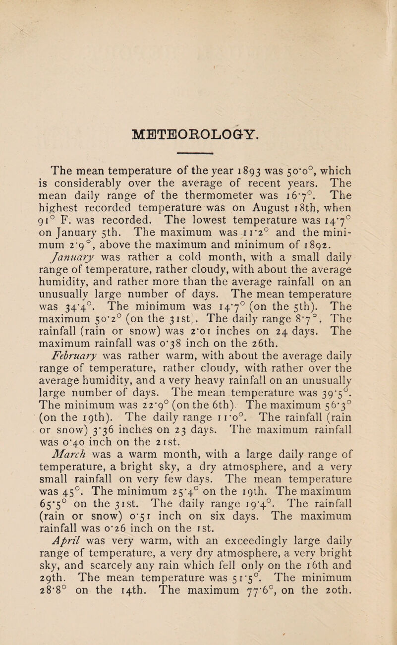 METEOROLOGY. The mean temperature of the year 1893 was 50'o°, which is considerably over the average of recent years. The mean daily range of the thermometer was i6’y°. The highest recorded temperature was on August 18th, when 910 F. was recorded. The lowest temperature was 14*7° on January 5th. The maximum was n'2° and the mini¬ mum 2'9°, above the maximum and minimum of 1892. January was rather a cold month, with a small daily range of temperature, rather cloudy, with about the average humidity, and rather more than the average rainfall on an unusually large number of days. The mean temperature was 34‘4°. The minimum was 14*7° (on the 5th). The maximum 5o-2° (on the 31st'. The daily range 8*7°. The rainfall (rain or snow) was 2’oi inches on 24 days. The maximum rainfall was 0^38 inch on the 26th. February was rather warm, with about the average daily range of temperature, rather cloudy, with rather over the average humidity, and a very heavy rainfall on an unusually large number of days. The mean temperature was 39*5°. The minimum was 22*9° (on the 6th) The maximum 56*3° (on the 19th). The daily range iro°. The rainfall (rain or snow) 3*36 inches on 23 days. The maximum rainfall was 0*40 inch on the 21st. March was a warm month, with a large daily range of temperature, a bright sky, a dry atmosphere, and a very small rainfall on very few days. The mean temperature was 450. The minimum 25*4° on the 19th. The maximum 65*5° on the 31st. The daily range 19*4°. The rainfall (rain or snow) 0*51 inch on six days. The maximum rainfall was 0^26 inch on the 1st. April was very warm, with an exceedingly large daily range of temperature, a very dry atmosphere, a very bright sky, and scarcely any rain which fell only on the 16th and 29th. The mean temperature was 51’5°. The minimum 28-8° on the 14th. The maximum 77'6°, on the 20th.