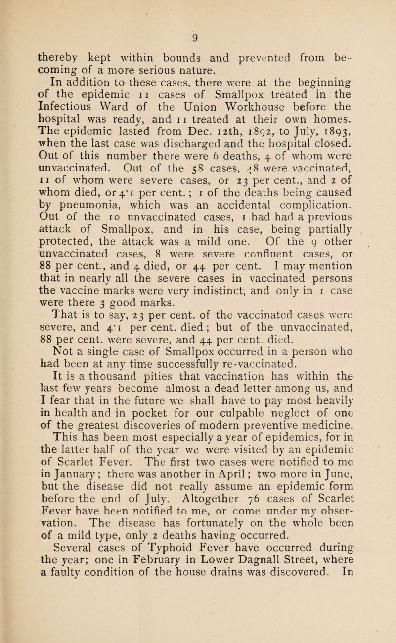 thereby kept within bounds and prevented from be- coming of a more serious nature. In addition to these cases, there were at the beginning of the epidemic 11 cases of Smallpox treated in the Infectious Ward of the Union Workhouse before the hospital was ready, and 11 treated at their own homes. The epidemic lasted from Dec. 12th, 1892, to July, 1893, when the last case was discharged and the hospital closed. Out of this number there were 6 deaths, 4 of whom were unvaccinated. Out of the 58 cases, 48 were vaccinated, 11 of whom were severe cases, or 23 per cent., and 2 of whom died, or 4*1 per cent.; 1 of the deaths being caused by pneumonia, which was an accidental complication. Out of the 10 unvaccinated cases, 1 had had a previous attack of Smallpox, and in his case, being partially protected, the attack was a mild one. Of the 9 other unvaccinated cases, 8 were severe confluent cases, or 88 per cent., and 4 died, or 44 per cent. I may mention that in nearly all the severe cases in vaccinated persons the vaccine marks were very indistinct, and only in 1 case were there 3 good marks. That is to say, 23 per cent, of the vaccinated cases were severe, and 4*1 per cent, died ; but of the unvaccinated, 88 per cent, were severe, and 44 per cent. died. Not a single case of Smallpox occurred in a person who had been at any time successfully re-vaccinated. It is a thousand pities that vaccination has within the last few years become almost a dead letter among us, and I fear that in the future we shall have to pay most heavily in health and in pocket for our culpable neglect of one of the greatest discoveries of modern preventive medicine. This has been most especially a year of epidemics, for in the latter half of the year we were visited by an epidemic of Scarlet Fever. The first two cases were notified to me in January ; there was another in April; two more in June, but the disease did not really assume an epidemic form before the end of July. Altogether 76 cases of Scarlet Fever have been notified to me, or come under my obser¬ vation. The disease has fortunately on the whole been of a mild type, only 2 deaths having occurred. Several cases of Typhoid Fever have occurred during the year; one in February in Lower Dagnall Street, where a faulty condition of the house drains was discovered. In