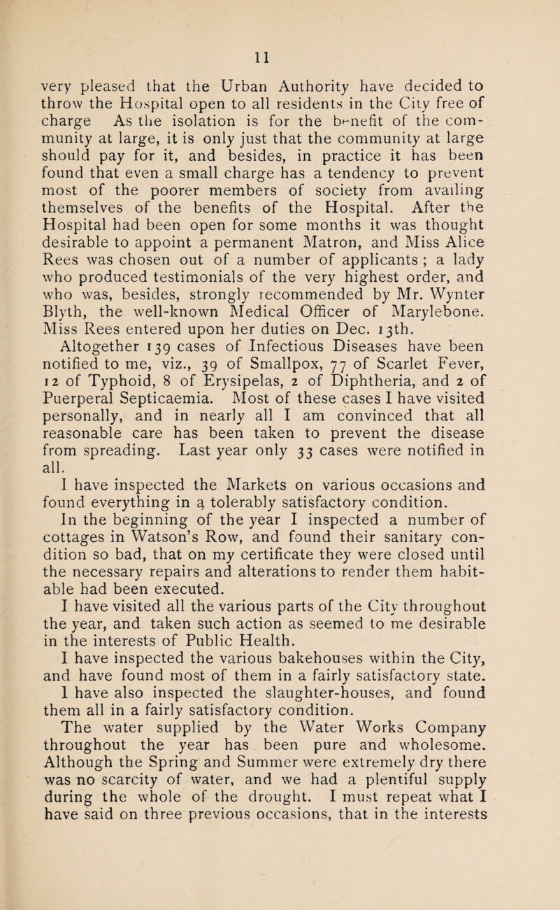 very pleased that the Urban Authority have decided to throw the Hospital open to all residents in the City free of charge As the isolation is for the benefit of the com¬ munity at large, it is only just that the community at large should pay for it, and besides, in practice it has been found that even a small charge has a tendency to prevent most of the poorer members of society from availing themselves of the benefits of the Hospital. After the Hospital had been open for some months it was thought desirable to appoint a permanent Matron, and Miss Alice Rees was chosen out of a number of applicants ; a lady who produced testimonials of the very highest order, and who was, besides, strongly recommended by Mr. Wynter Blyth, the well-known Medical Officer of Marylebone. Miss Rees entered upon her duties on Dec. 13th. Altogether 139 cases of Infectious Diseases have been notified to me, viz., 39 of Smallpox, 77 of Scarlet Fever, 12 of Typhoid, 8 of Erysipelas, 2 of Diphtheria, and 2 of Puerperal Septicaemia. Most of these cases I have visited personally, and in nearly all I am convinced that all reasonable care has been taken to prevent the disease from spreading. Last year only 33 cases were notified in all. I have inspected the Markets on various occasions and found everything in a tolerably satisfactory condition. In the beginning of the year I inspected a number of cottages in Watson’s Row, and found their sanitary con¬ dition so bad, that on my certificate they were closed until the necessary repairs and alterations to render them habit¬ able had been executed. I have visited all the various parts of the City throughout the year, and taken such action as seemed to me desirable in the interests of Public Health. I have inspected the various bakehouses within the City, and have found most of them in a fairly satisfactory state. 1 have also inspected the slaughter-houses, and found them all in a fairly satisfactory condition. The water supplied by the Water Works Company throughout the year has been pure and wholesome. Although the Spring and Summer were extremely dry there was no scarcity of water, and we had a plentiful supply during the whole of the drought. I must repeat what I have said on three previous occasions, that in the interests