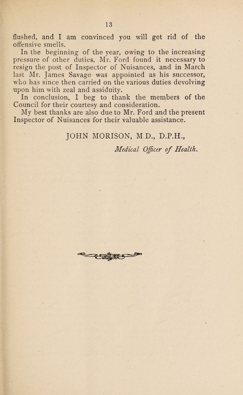 flushed, and I am convinced you will get rid of the offensive smells. In the beginning of the year, owing to the increasing pressure of other duties, Mr. Ford found it necessary to resign the post of Inspector of Nuisances, and in March last Mr. James Savage was appointed as his successor, who has since then carried on the various duties devolving upon him with zeal and assiduity. In conclusion, I beg to thank the members of the Council for their courtesy and consideration. My best thanks are also due to Mr. Ford and the present Inspector of Nuisances for their valuable assistance. JOHN MORISON, M.D, D.P.H., Medical Officer of Health.