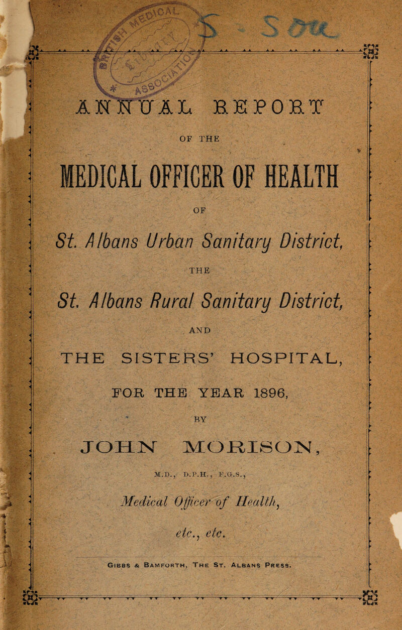 At • & AHHUAL report OF THE MEDICAL OFFICER OF HEALTH OF St. Albans Urban Sanitary District, THE St Albans Rural Sanitary District, AND THE SISTERS’ HOSPITAL, FOR THE YEAR 1896, BY JOHN MORI8QN 31.1)., D.P.H., F.G.S., Medical Officer of Health, etc., etc. GtBBS Sc Bamforth, The St. Albans Pres9. ■I • i • ■v'v--r~r tt -y~r r^r--t~t-r~r-r^r-