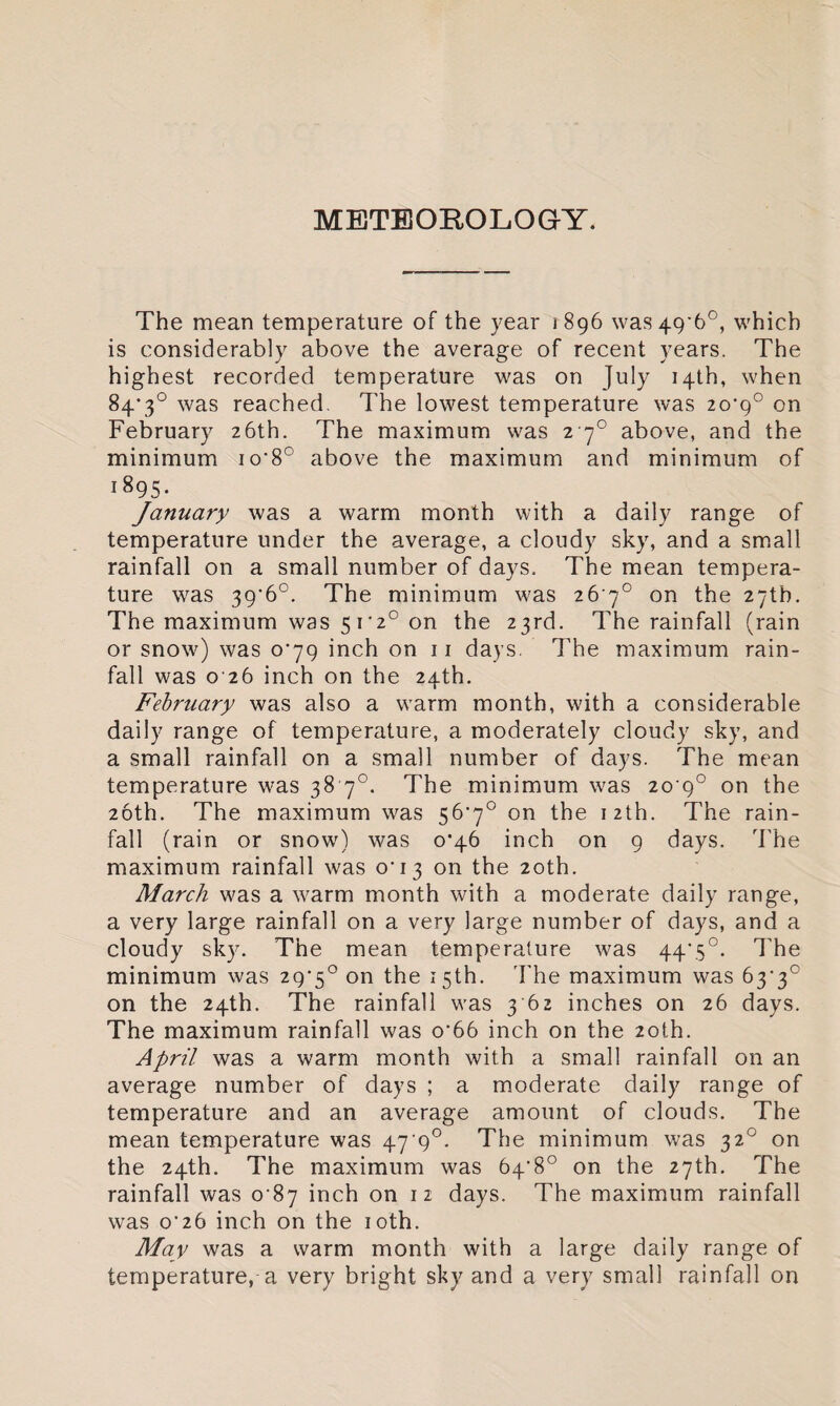 METEOROLOGY. The mean temperature of the year 1896 was 49*6°, which is considerably above the average of recent years. The highest recorded temperature was on July 14th, when 84'3° was reached. The lowest temperature was 20*9° on February 26th. The maximum was 2 70 above, and the minimum io‘8° above the maximum and minimum of 1895- January was a warm month with a daily range of temperature under the average, a cloudy sky, and a small rainfall on a small number of days. The mean tempera¬ ture was 39'6°. The minimum was 26 7° on the 27th. The maximum was 5i'2° on the 23rd. The rainfall (rain or snow) was 0^79 inch on 11 days. The maximum rain¬ fall was 0 26 inch on the 24th. February was also a warm month, with a considerable daily range of temperature, a moderately cloudy sky, and a small rainfall on a small number of days. The mean temperature was 38 70. The minimum was 20 9° on the 26th. The maximum was 56,7° on the 12th. The rain¬ fall (rain or snow) was o’46 inch on 9 days. The maximum rainfall was 0^13 on the 20th. March was a warm month with a moderate daily range, a very large rainfall on a very large number of days, and a cloudy sky. The mean temperature was 44‘5°. The minimum was 2g’5° on the 15th. The maximum was 63• 3c on the 24th. The rainfall was 3 62 inches on 26 days. The maximum rainfall was o’66 inch on the 20th. April was a warm month with a small rainfall on an average number of days ; a moderate daily range of temperature and an average amount of clouds. The mean temperature was 47'9°. The minimum was 320 on the 24th. The maximum was 64’8° on the 27th. The rainfall was 0 87 inch on 12 days. The maximum rainfall was o’26 inch on the 10th. May was a warm month with a large daily range of temperature, a very bright sky and a very small rainfall on