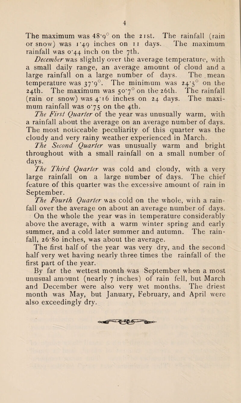 The maximum was 48’g° on the 21st. The rainfall (rain or snow) was 1*49 inches on 11 days. The maximum rainfall was 0^44 inch on the 7th. December was slightly over the average temperature, with a small daily range, an average amount of cloud and a large rainfall on a large number of days. The . mean temperature was 37*9°. The minimum was 24>5° on the 24th. The maximum was 50*7° on the 26th. The rainfall (rain or snow) was 4’16 inches on 24 days. The maxi- mum rainfall was 0^75 on the 4th. The First Quarter of the year was unusually warm, with a rainfall about the average on an average number of days. The most noticeable peculiarity of this quarter was the cloudy and very rainy weather experienced in March. The Second Quarter was unusually warm and bright throughout with a small rainfall on a small number of days. The Third Quarter was cold and cloudy, with a very large rainfall on a large number of days. The chief feature of this quarter was the excessive amount of rain in September. The Fourth Quarter was cold on the whole, with a rain¬ fall over the average on about an average number of days. On the whole the year was in temperature considerably above the average, with a warm winter spring and early summer, and a cold later summer and autumn. The rain¬ fall, 26‘8o inches, w'as about the average. The first half of the year was very dry, and the second half very wet having nearly three times the rainfall of the first part of the year. By far the wettest month was September when a most unusual amount (nearly 7 inches) of rain fell, but March and December were also very wet months. The driest month was May, but January, February, and April were also exceedingly dry.