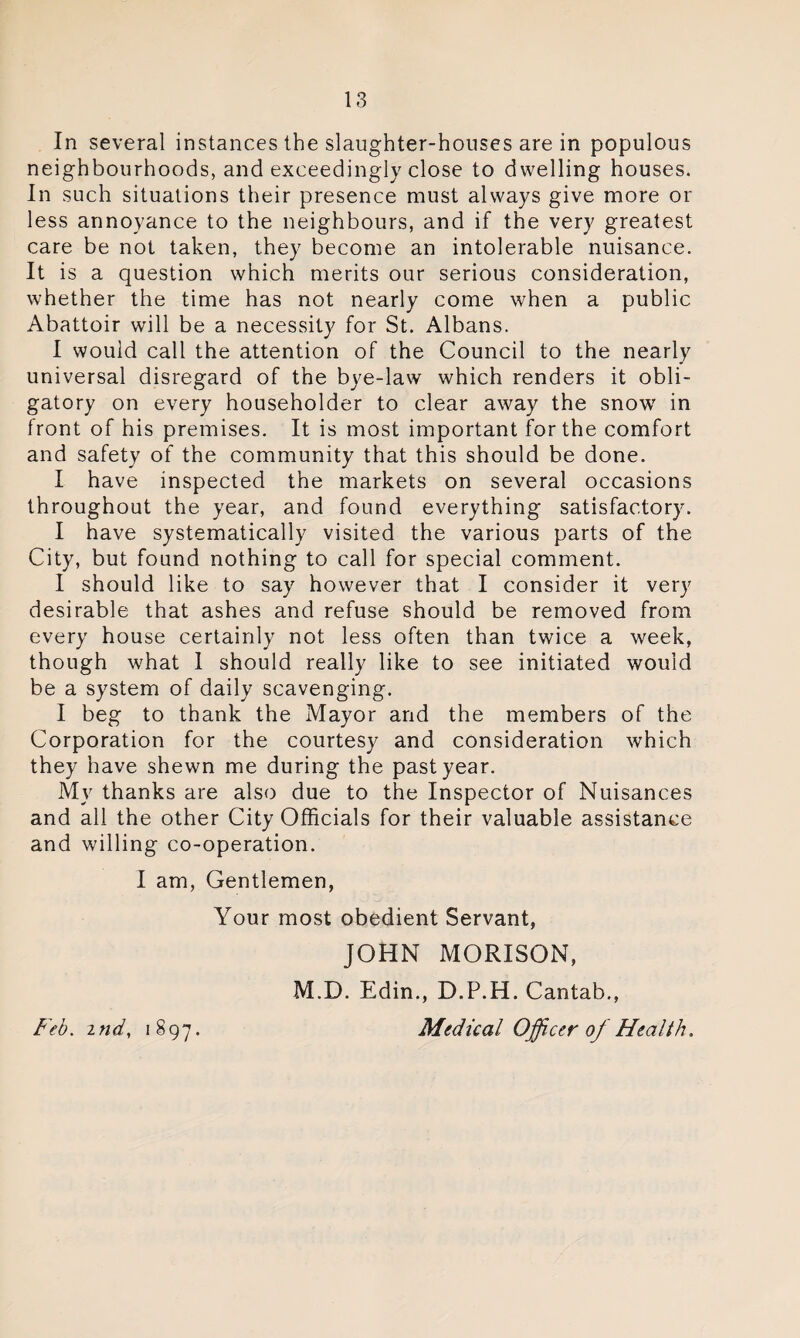In several instances the slaughter-houses are in populous neighbourhoods, and exceedingly close to dwelling houses. In such situations their presence must always give more or less annoyance to the neighbours, and if the very greatest care be not taken, they become an intolerable nuisance. It is a question which merits our serious consideration, whether the time has not nearly come when a public Abattoir will be a necessity for St. Albans. I would call the attention of the Council to the nearly universal disregard of the bye-law which renders it obli¬ gatory on every householder to clear away the snow in front of his premises. It is most important for the comfort and safety of the community that this should be done. I have inspected the markets on several occasions throughout the year, and found everything satisfactory. I have systematically visited the various parts of the City, but found nothing to call for special comment. I should like to say however that I consider it very desirable that ashes and refuse should be removed from every house certainly not less often than twice a week, though what I should really like to see initiated would be a system of daily scavenging. I beg to thank the Mayor and the members of the Corporation for the courtesy and consideration which they have shewn me during the past year. My thanks are also due to the Inspector of Nuisances and all the other City Officials for their valuable assistance and willing co-operation. I am, Gentlemen, Your most obedient Servant, JOHN MORISON, M.D. Edin., D.P.H. Cantab,, Medical Officer of Health. Feb. itid, 1897.
