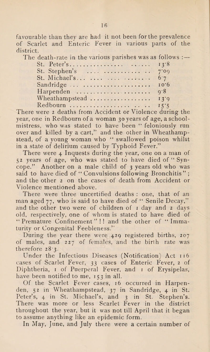 favourable than they are had it not been for the prevalence of Scarlet and Enteric Fever in various parts of the district. The death-rate in the various parishes was as follows : — St. Peter’s. 13*8 St. Stephen’s .-. 7*09 St. Michael’s.. 6 7 Sandridge. io*6 Harpenden .... 98 Wheathampstead. 13*9 Red bourn. 15*5 There were 2 deaths from Accident or Violence during the year, one in Redbourn of a woman 30 years of age, a school¬ mistress, who was stated to have been “ feloniously run over and killed by a cart,” and the other in Wheathamp¬ stead, of a young woman who “ swallowed poison whilst in a state of delirium caused by Typhoid Fever.” There were 4 Inquests during the year, one on a man of 52 years of age, who was stated to have died of “ Syn¬ cope.” Another on a male child of 3 years old who was said to have died of “ Convulsions following Bronchitis ” ; and the other 2 on the cases of death from Accident or Violence mentioned above. There were three uncertified deaths : one, that of an man aged 77, who is said to have died of “ Senile Decay,” and the other two were of children of 1 day and 2 days old, respectively, one of whom is stated to have died of “ Premature Confinement ” ! ! and the other of “ Imma¬ turity or Congenital Feebleness.” During the year there were 429 registered births, 207 of males, and 227 of females, and the birth rate was therefore 28 3. Under the Infectious Diseases (Notification) Act 1 16 cases of Scarlet Fever, 33 cases of Enteric Fever, 2 of Diphtheria, 1 of Puerperal Fever, and 1 of Erysipelas, have been notified to me, 153 in all. Of the Scarlet Fever cases, 16 occurred in Harpen¬ den, 52 in Wheathampstead, 37 in Sandridge, 4 in St. Peter’s, 4 in St. Michael’s, and 3 in St. Stephen’s. There was more or less Scarlet Fever in the district throughout the year, but it was not till April that it began to assume anything like an epidemic form. In May, June, and July there were a certain number of