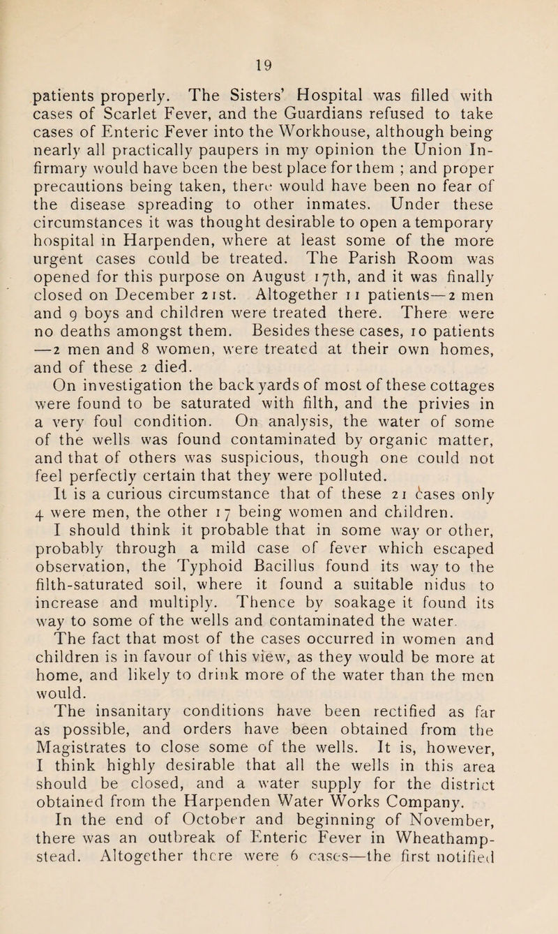 patients properly. The Sisters’ Hospital was filled with cases of Scarlet Fever, and the Guardians refused to take cases of Enteric Fever into the Workhouse, although being nearly all practically paupers in my opinion the Union In¬ firmary would have been the best place for them ; and proper precautions being taken, there would have been no fear of the disease spreading to other inmates. Under these circumstances it was thought desirable to open a temporary hospital in Harpenden, where at least some of the more urgent cases could be treated. The Parish Room was opened for this purpose on August 17th, and it was finally closed on December 21st. Altogether n patients—2 men and 9 boys and children were treated there. There were no deaths amongst them. Besides these cases, 10 patients —2 men and 8 women, were treated at their own homes, and of these 2 died. On investigation the back yards of most of these cottages were found to be saturated with filth, and the privies in a very foul condition. On analysis, the water of some of the wells was found contaminated by organic matter, and that of others was suspicious, though one could not feel perfectly certain that they were polluted. It is a curious circumstance that of these 21 £ases only 4 were men, the other 17 being women and children. I should think it probable that in some way or other, probably through a mild case of fever which escaped observation, the Typhoid Bacillus found its way to the filth-saturated soil, where it found a suitable nidus to increase and multiply. Thence bv soakage it found its way to some of the wells and contaminated the water. The fact that most of the cases occurred in women and children is in favour of this view, as they would be more at home, and likely to drink more of the water than the men would. The insanitary conditions have been rectified as far as possible, and orders have been obtained from the Magistrates to close some of the wells. It is, however, I think highly desirable that all the wells in this area should be closed, and a water supply for the district obtained from the Harpenden Water Works Company. In the end of October and beginning of November, there was an outbreak of Enteric Fever in Wheathamp- stead. Altogether there were 6 cases—the first notified