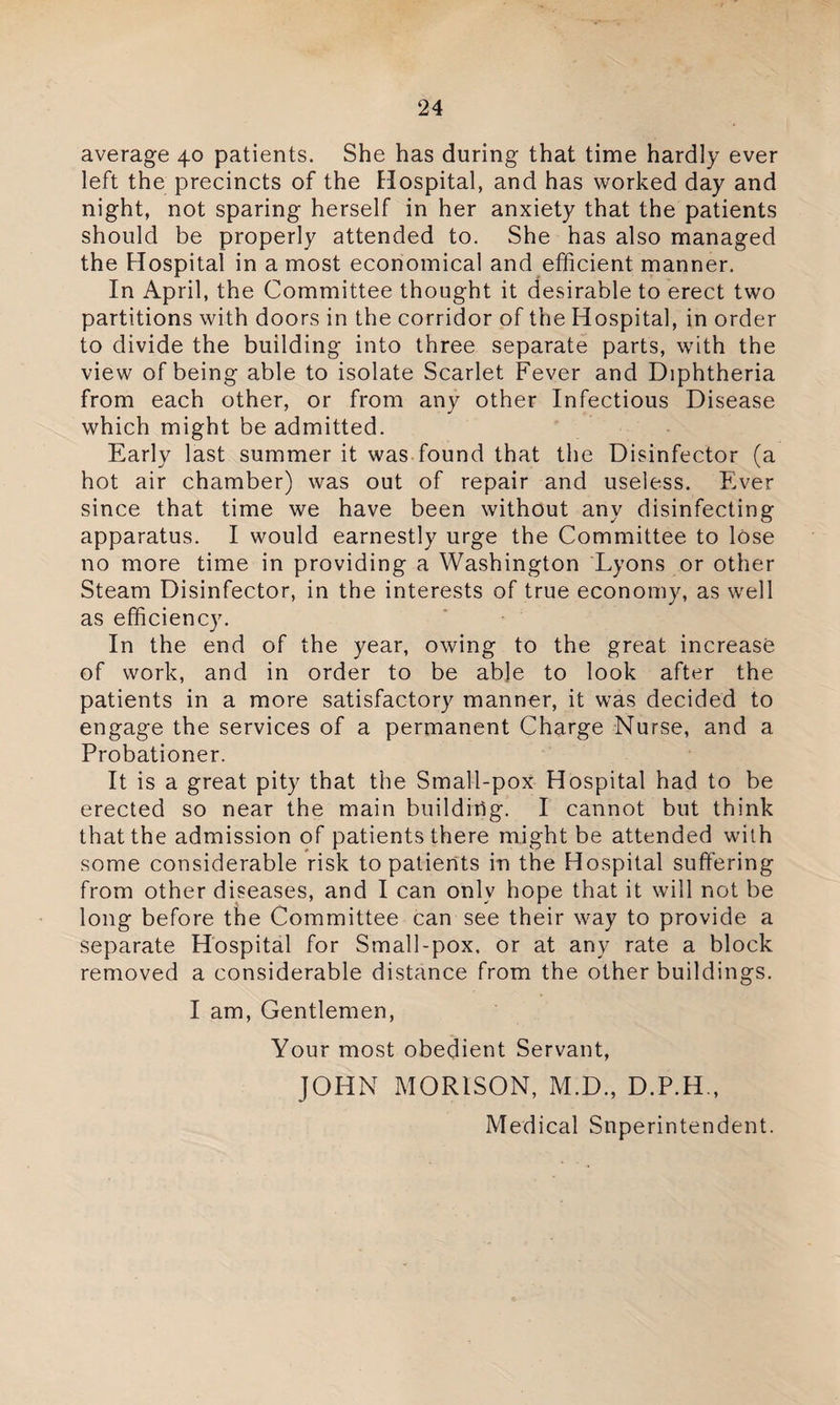 average 40 patients. She has during that time hardly ever left the precincts of the Hospital, and has worked day and night, not sparing herself in her anxiety that the patients should be properly attended to. She has also managed the Hospital in a most economical and efficient manner. In April, the Committee thought it desirable to erect two partitions with doors in the corridor of the Hospital, in order to divide the building into three separate parts, with the view of being able to isolate Scarlet Fever and Diphtheria from each other, or from any other Infectious Disease which might be admitted. Early last summer it was found that the Disinfector (a hot air chamber) was out of repair and useless. Ever since that time we have been without any disinfecting apparatus. I would earnestly urge the Committee to lose no more time in providing a Washington Lyons or other Steam Disinfector, in the interests of true economy, as well as efficiency. In the end of the year, owing to the great increase of work, and in order to be able to look after the patients in a more satisfactory manner, it was decided to engage the services of a permanent Charge Nurse, and a Probationer. It is a great pity that the Small-pox Hospital had to be erected so near the main buildiilg. I cannot but think that the admission of patients there might be attended with some considerable risk to patients in the Hospital suffering from other diseases, and I can only hope that it will not be long before the Committee can see their way to provide a separate Hospital for Small-pox. or at any rate a block removed a considerable distance from the other buildings. I am, Gentlemen, Your most obedient Servant, JOHN MORISON, M.D., D.P.H., Medical Superintendent.