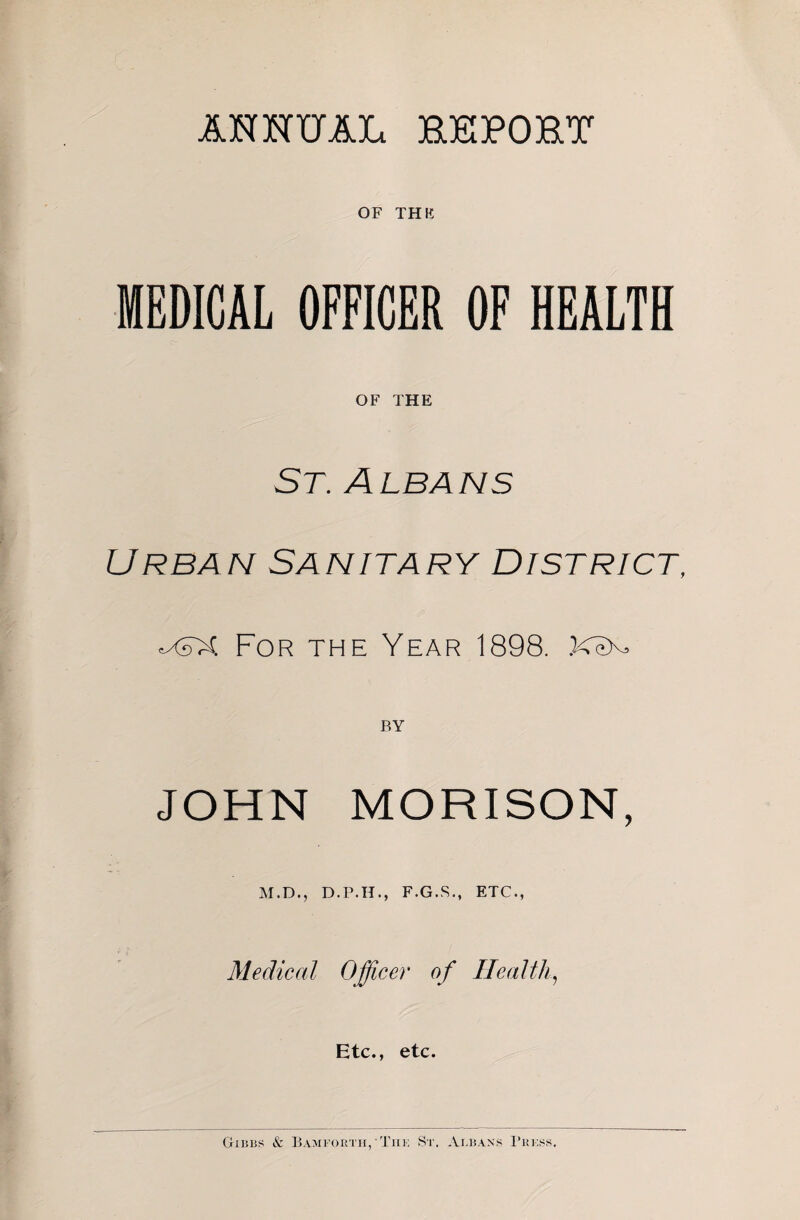 ANHUAL HEPOET OF THE MEDICAL OFFICER OF HEALTH OF THE St. Albans Urban Sanitary District, eXsX For the Year 1898. BY JOHN MORISON, M.D., D.P.H., F.G.R., ETC., Medical Officer of Healthy Etc., etc. Gxiiiis & Bamforth/Tiik St. Atbaxs I’ukss