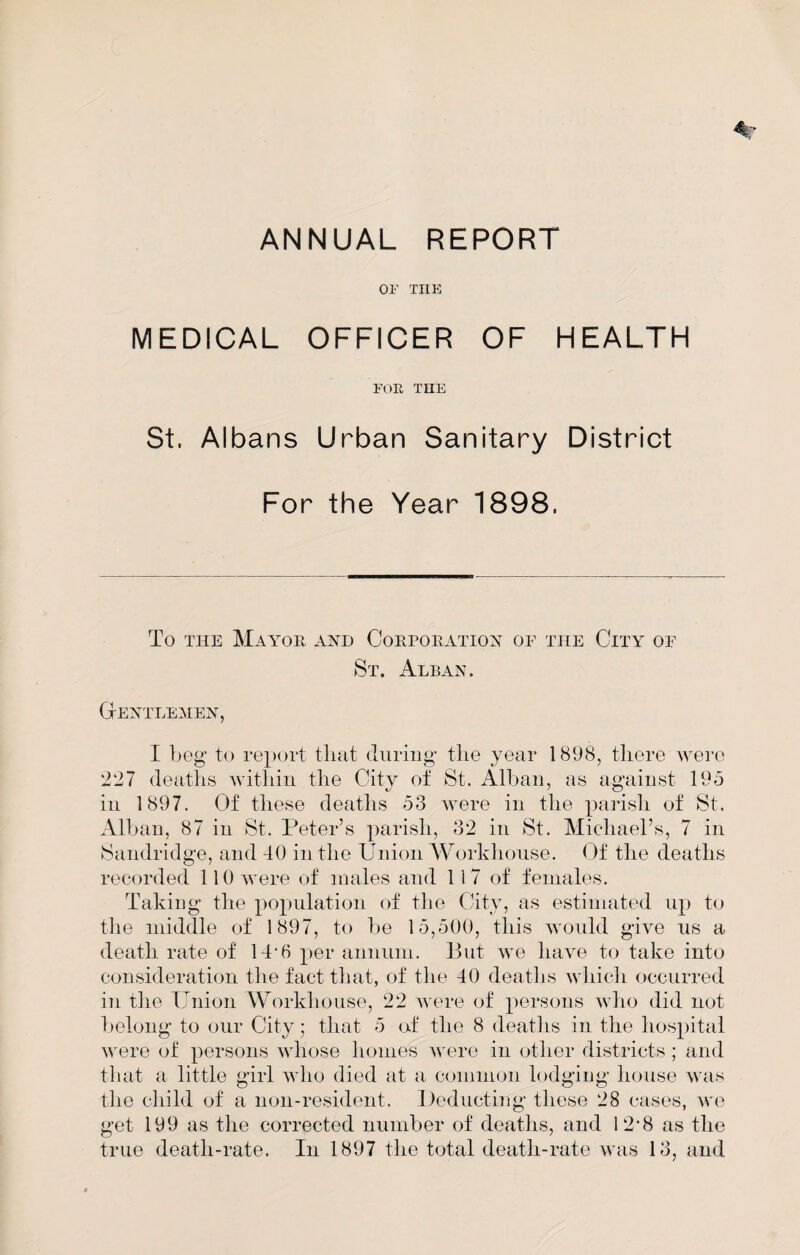 OF THE MEDICAL OFFICER OF HEALTH FOR THE St. Albans Urban Sanitary District For the Year 1898. To THE Mayor ayd Corporation op the City oe St. Alban. Centlemen, I beg tu report that (luring tlie year 1898, there wei'o 227 deaths Avithin the City of St. Alban, as against 195 in 1897. Of these deaths 53 AA'ere in the parish of St. Alban, 87 in St. Peter’s parish, 32 in St. Michael’s, 7 in Sandridge, and 40 in the Union AVorkhoiise. Of the deaths recorded llOAvere of males and 117 of females. Taking the population of the City, as estimated up to the middle of 1897, to be 15,500, this AA'Ould give us a death rate of 14‘6 per annum. But Ave liaA'e to take into consideration the fact that, of the 40 deaths Avhich occurred in the Union Workliouse, 22 were of persons Avho did not belong to our City; that 5 (rf the 8 deaths in the hos})ital AA'ere of persons AA'hose homes Avere in other districts ; and that a little girl aa4io died at a ccunmon lodging house Avas the child of a non-resident. Ueducting these 28 cases, Ave get 199 as the corrected number of deaths, and 12*8 as the true death-rate. In 1897 the total death-rate Avas 13, and