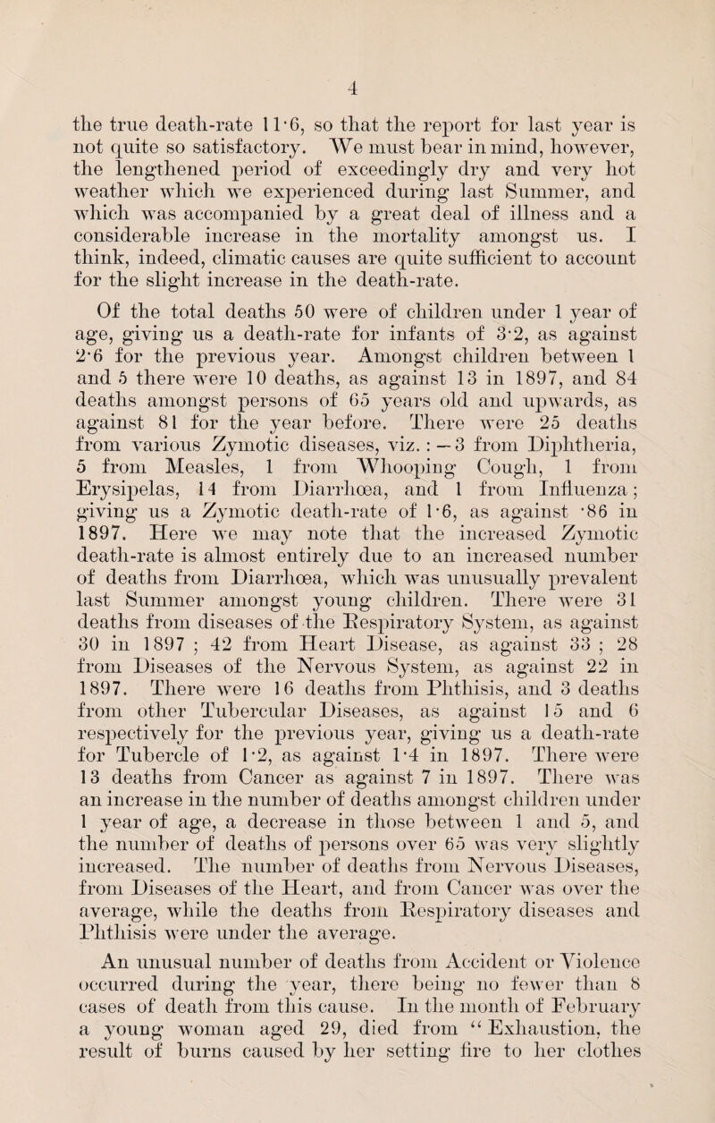 the true death-rate 11'6, so that the report for last year is not quite so satisfactory. We must bear in mind, however, the lengthened period of exceedingly dry and very hot weather which we experienced during last Summer, and which was accompanied by a great deal of illness and a considerable increase in the mortality amongst us. I think, indeed, climatic causes are quite sufficient to account for the slight increase in the death-rate. Of the total deaths 50 were of children under 1 year of age, giving us a death-rate for infants of 3‘2, as against 2'6 for the previous year. Amongst children between 1 and 5 there were 10 deaths, as against 13 in 1897, and 84 deaths amongst persons of 65 years old and upwards, as against 81 for the year before. There were 25 deaths from various Zymotic diseases, viz. 3 from Dqditheria, 5 from Measles, 1 from Whooping Cough, 1 from Erysipelas, 14 from Diarrhoea, and 1 from Influenza; giving us a Zymotic death-rate of b6, as against '86 in 1897. Here we may note that the increased Zymotic death-rate is almost entirely due to an increased number of deaths from Diarrhoea, which was unusually prevalent last Summer amongst young children. There were 31 deaths from diseases of the Ives2:>iratory System, as against 30 in 1897 ; 42 from Heart Disease, as against 33 ; 28 from Diseases of the Nervous System, as against 22 in 1897. There were 16 deaths from Phthisis, and 3 deaths from other Tubercular Diseases, as against 15 and 6 respectively for the previous year, giving us a death-rate for Tubercle of D2, as against 1*4 in 1897. There were 13 deaths from Cancer as against 7 in 1897. Tliere was an increase in the number of deaths amongst children under 1 year of age, a decrease in those between 1 and 5, and the number of deaths of persons over 65 was very slightly increased. The number of deaths from Nervous Diseases, from Diseases of the Heart, and from Cancer was over the average, while the deaths from Pespiratory diseases and Phthisis were under the average. An unusual number of deaths from Accident or Violence occurred during the year, tliere being no fewer than 8 cases of death from this cause. In the month of February a young woman aged 29, died from ‘‘ Exhaustion, the result of burns caused by her setting hre to her clothes