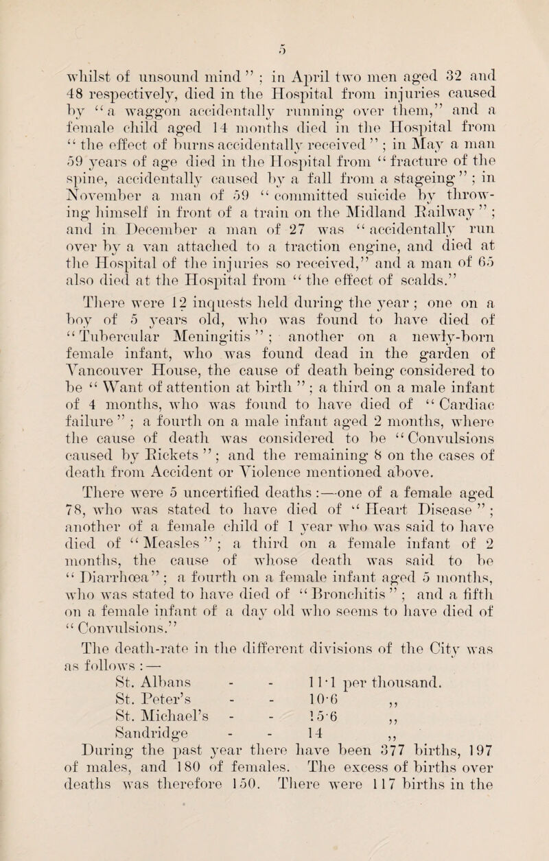wliilst of iiusoiind mind” ; in April two men aged 32 and 48 respectively, died in tlie Hospital from injuries caused hy ‘‘a waggon accidentally running over them,” and a female child aged 14 mo7iths died in the Hospital from “ the effect of burns accidentally received ” ; in May a man o9 years of age died in the Hospital from “ fracture of the spine, accidentally caused by a fall from a stageing ” ; in November a man of 59 “ committed suicide by throw^- ing himself in front of a train on the Midland Railway ” ; and in December a man of 27 was “ accidentally run over by a van attached to a traction engine, and died at the Hospital of the injuries so received,” and a man of 65 also died at the Hospital from “ the effect of scalds.” There were 12 inquests held during the year ; one on a boy of 5 3'ears old, who was found to have died of “Tubercular Meningitis”; another on a newly-born female infant, who was found dead in the garden of A^ancouver House, the cause of death being considered to be “ Want of attention at birth ” ; a third on a male infant of 4 months, who was found to have died of “ Cardiac failure ” ; a fourth on a male infant aged 2 months, wliere the cause of death was considered to be “Convulsions caused by Rickets ” ; and the remaining 8 on the cases of death from Accident or ATolence mentioned above. There were 5 uncertified deaths :—one of a female aged 78, who was stated to liave died of “ Heart Disease ” ; another of a female child of 1 year who was said to have died of “Measles”; a third on a female infant of 2 months, the cause of wiiose death was said to be “ Diarrhoea” ; a fourtli on a female infant aged 5 months, wlio was stated to have died of “ BroncJiitis ” ; and a fiftli on a female infant of a dav old wlio seems to liave died of “ Convulsions.” Tlie deatli-rate in tlie different divisions of the City was as follows : — St. Albans - - 11 * 1 per thousand. St. Peter’s St. Michael’s Sandridge 10-6 15-6 14 During the past year there have been 377 births, 197 of males, and 1 80 of females. The excess of births over deaths was therefore 150. There were 117 births in the