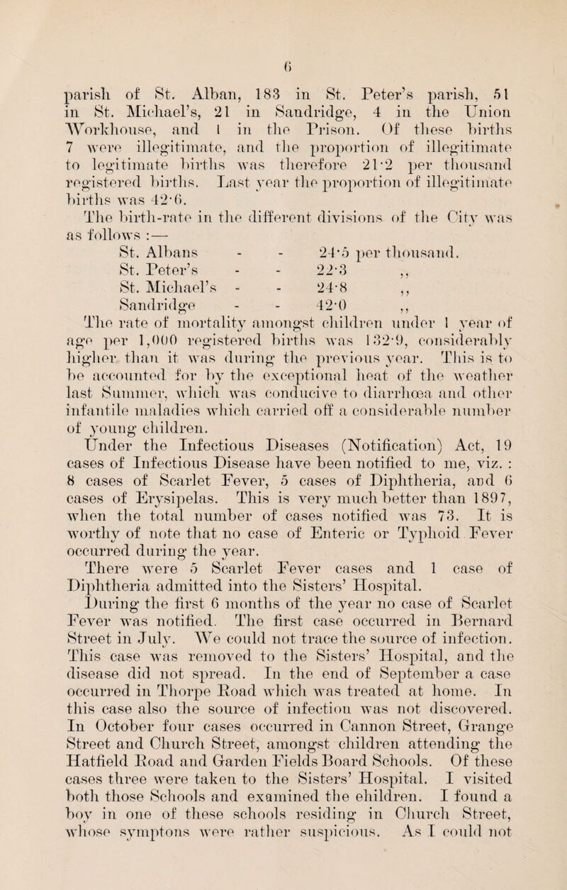 ? J r 5 parish of St. Alban, 183 in St. Peter’s parish, 51 in St. Miehael’s, 21 in Sandridge, 4 in the Union AVorlvhonse, and 1 in tlie Prison. Of these hirtlis 7 were illegitimate, and tlie propoidion of illegitimate to legitimate hirtlis was tiierefore 21'2 per thousand registered births. Last year the proportion of illegitimate l)irths was 42'6. The birtli-rate in tlie different divisions of tlie City was as follows : — St. Albans - - 24'5 per thousand. St. Peter’s - - 22-3 St. Michael’s - - 24-8 Sandridge - - 42’0 The rate of mortality amongst children under 1 year of age per 1,000 registered births was 132‘9, considerably higher than it was during the previous year. This is to be accounted for by tlie exceptional heat of the weather last Slimmer, which was conducive to diarrhoea and other infantile maladies which carried off a considerable number of young children. Under the Infectious Diseases (Notificatiom) Act, 19 cases of Infectious Disease have been notified to me, viz. : 8 cases of Scarlet Fever, 5 cases of Diphtheria, and 6 cases of Erysipelas. This is very much better than 1897, when the total number of cases notified was 73. It is worthy of note that no case of Enteric or Typhoid Fever occurred during the 3mar. There were 5 Scarlet Fever cases and 1 case of Diphtheria admitted into the Sisters’ Hospital. During the first 6 months of the year no case of Scarlet Fever was notified. The first case occurred in Bernard Street in July. We could not trace the source of infection. This case was removed to the Sisters’ Hospital, and the disease did not spread. In the end of September a case occurred in Thorpe Poad which was treated at home. In this case also the source of infection was not discovered. In October four cases occurred in Cannon Street, Grange Street and Church Street, amongst children attending the Hatfield Poad and Garden Fields Board Schools. Of these cases three were taken to the Sisters’ Hospital. I visited both those Schools and examined the ehildren. I found a bov in one of these schools residing in Cliurch Street, wliose symptons were rather suspicious. As I could not