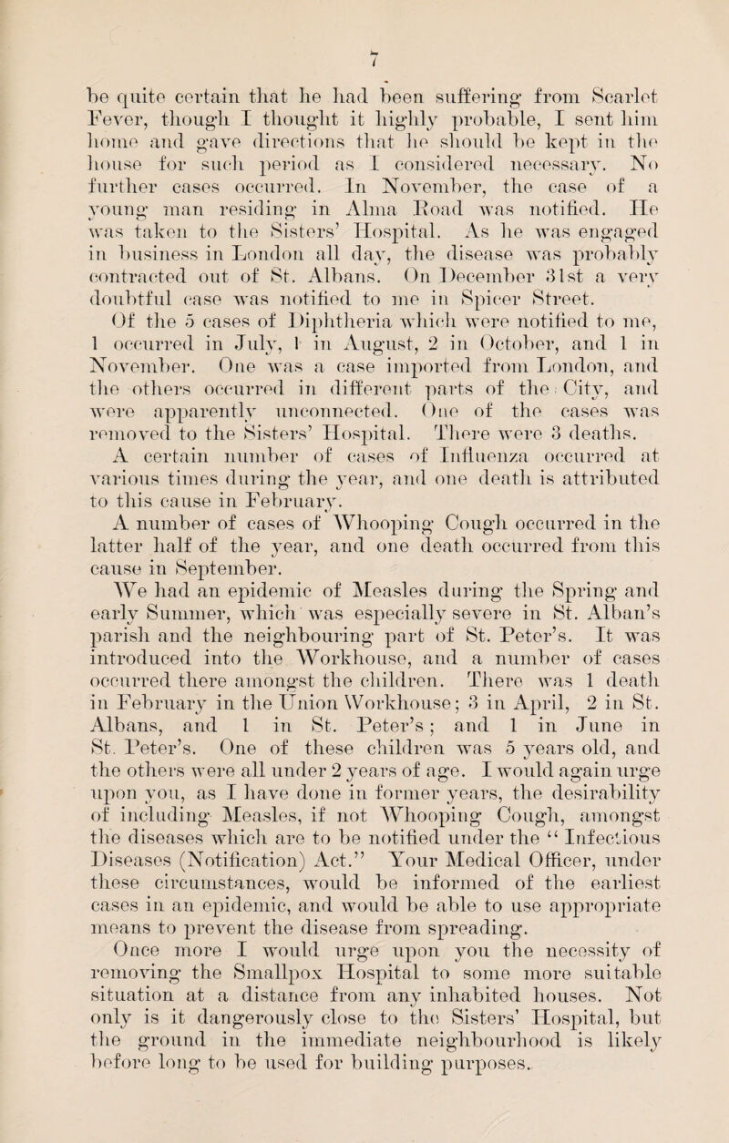 i he quite certain tliat lie liad been suffering from Scarlet Fever, tlioug’li I tliouglit it liiglily probable, I sent liiin home and gave directions that lie should be kept in the lionse for such period as I considered necessary. No further cases occurred. In November, the case of a young man residing in Alma Ivoad was notified. lie was taken to the Sisters’ Hospital. As he was engaged in business in London all day, the disease was probably (;ontracted out of St. Albans. On December dlst a very doubtful (VTse was notitied to me in Spicer Street. Of the 5 cases of Diphtheria which were notitied to me, 1 occurred in July, 1 in August, 2 in Octolier, and 1 in November. One was a case imported from London, and the others occairred in different ]^arts of the City, and were apparently unconnected. One of the cases was removed to the Sisters’ Hospital. There were 3 deaths. A certain number of cases of Inflnenza occurred at various times during the 3’ear, and one death is attributed to this cause in Febrnarv. A number of cases of Whooping Cough occurred in the latter half of the year, and one death occurred from this cause in September. We had an epidemic of Measles during the Spring and early Summer, which Was especially severe in St. Alban’s parish and the neighbouring part of St. Peter’s. It was introduced into the Workhouse, and a number of cases occurred there amongst the children. There was 1 death ill Febrnaiy in the Union Workhouse; 3 in April, 2 in St. Albans, and I in St. Peter’s; and 1 in June in St. Peter’s. One of these children was 5 years old, and the others were all under 2 years of age. I would again urge upon yon, as I have done in former years, the desirability of including Measles, if not AVhooping Cough, amongst the diseases which are to be notified under the “ Infections Diseases (Notification) Act.” Your Medical Officer, under these circumstances, would be informed of the earliest cases in an epidemic, and would be able to use appropriate means to prevent the disease from spreading. Once more I would urge upon yon the necessity of removing the Smallpox Hospital to some more suitable situation at a distance from any inhabited houses. Not only is it dangerously close to the Sisters’ Hospital, but tiie ground in the immediate neighbourhood is likely before long to be used for building purposes.
