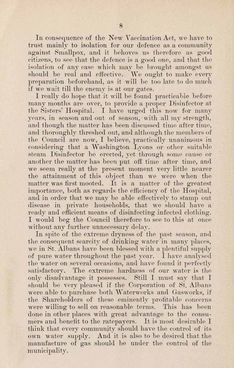 In consequence of the New Yaccination iVct, we have to trust mainly to isolation for our defence as a community against Smallpox, and it helioves ns tlierefore as good citizens, to see that the defence is a good one, and that the isolation of any case which may he hrought amongst us should he real and effective. We ought to make every preparation heforehand, as it will he too late to do much if we wait till the enemy is at our gates. I really do hope that it will he found practicahle before many months are over, to provide a proper Disinfector at tlie Sisters’ Hospital. I have urged this now for many 3mars, in season and out of season, with all my strengtli, and tlioiigli tlie matter has heen discussed time after time, and thoroughly threshed out, and altiiongh tlie memhers of the Council are now, I believe, 2iractically unanimous in considering that a AVasliington Ljmns or other suitable steam Disinfector be erected, yet through some cause or another the matter has heen put off time after time, and we seem really at the p>resent moment very little nearer the attainment of this object than we were when the matter was first mooted. It is a matter of the greatest inqiortance, both as regards the efficiency of the Hosjiital, and in order that we may be able effectively to stamj) out disease in households, that we should have a ready and efficient means of disinfecting infected clothing. I would beg the Council therefore to see to this at once without anv further unnecessary delav. In Shiite of the extreme dryness of the jiast season, and tlie consequent scarcity of drinking water in many ^daces, we in St. Albans have been blessed Avith a ^dentifnl siqqdy of water throughout the jiast year. I have analysed the water on seAmral occasions, and liaA^e found it 2)erfectly satisfactory. The extreme hardness of our ivater is the only disadAmntage it ^^ossesses. Still I iiinst say that I should be Amry ^ileased if the Coiq)oration of St. Albans Avere able to ^mrchase both AA^aterworks and GasAA’orks, if the Shareholders of these eminently 2^i’<^ffi‘ihle concerns were willing to sell on reasonable terms. This has been done in other places with great advantage to the consu¬ mers and benefit to the ratepayers. It is most desirable I think that every community should have the control of its OAvn water suji^ily. And it is also to be desired tliat the manufacture of gas should be under the control of the municqiality.
