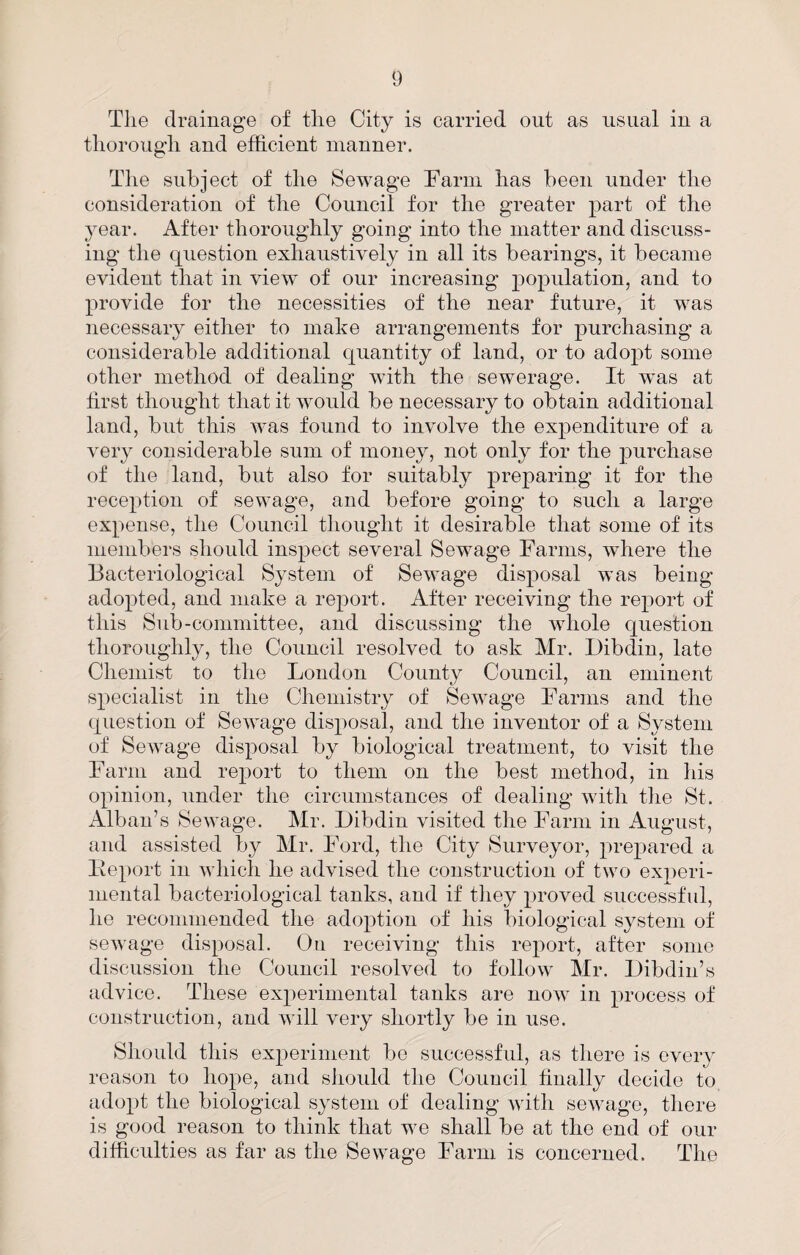 The drainage of the City is carried out as usual iu a thorough and efficient manner. The subject of the Sewage Farm has been under the consideration of the Council for the greater part of the year. After thoroughly going into the matter and discuss¬ ing the question exhaustively in all its bearings, it became evident that in view of our increasing population, and to provide for the necessities of the near future, it was necessary either to make arrangements for purchasing a considerable additional quantity of land, or to adopt some other method of dealing with the sewerage. It was at first thought that it would be necessary to obtain additional land, blit this was found to involve the expenditure of a very considerable sum of money, not only for the purchase of the land, but also for suitably preparing it for the reception of sewage, and before going to such a large expense, the Council thought it desirable that some of its members should inspect several Sewage Farms, where the Bacteriological System of Sewage disposal was being- adopted, and make a report. After receiving the report of this Sub-committee, and discussing the whole question thoroughly, the Council resolved to ask Mr. Dibdin, late Chemist to the London County Council, an eminent specialist in the Chemistry of Sewage Farms and the question of Sewage disposal, and the inventor of a System of Sewage disposal by biological treatment, to visit the Farm and report to them on the best method, in his opinion, under the circumstances of dealing with the St. Alban’s Sewage. Mr. Dibdin visited the Farm in August, and assisted by Mr. Ford, the City Surveyor, prepared a lieport in which he advised the construction of two experi¬ mental bacteriological tanks, and if they proved successful, he recommended the adoption of his biological S3^steni of sewage disposal. On receiving this report, after some discussion the Council resolved to follow Mr. Dibdin’s advice. These experimental tanks are now in process of construction, and will very shortly be in use. Should this experiment be successful, as there is every reason to hope, and should the Council finally decide to adopt the biological system of dealing with sewage, there is good reason to think that we shall be at the end of our difficulties as far as the Sewage Farm is concerned. The